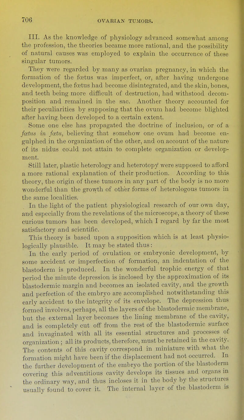 III. As the knowledge of physiology advanced somewhat among the profession, the theories became more rational, and the possibility of natural causes was employed to explain the occurrence of these singular tumors. They were regarded by many as ovarian pregnancy, in which the formation of the foetus was imperfect, or, after having undergone development, the foetus had become disintegrated, and the skin, bones, and teeth being more difficult of destruction, had withstood decom- position and remained in the sac. Another theory accounted for their peculiarities by supposing that the ovum had become blighted after having been developed to a certain extent. Some one else has propagated the doctrine of inclusion, or of a fcetus in fcetu, believing that somehow one ovum had become en- gulphecl in the organization of the other, and on account of the nature of its nidus could not attain to complete organization or develop- ment. Still later, plastic heterology and heterotopy were supposed to afford a more rational explanation of their production. According to this theory, the origin of these tumors in any part of the body is no more wonderful than the growth of other forms of heterologous tumors in the same localities. In the light of the patient physiological research of our own day, aud especially from the revelations of the microscope, a theory of these curious tumors has been developed, which I regard by far the most satisfactory and scientific. This theory is based upon a supposition which is at least physio- logically plausible. It may be stated thus : In the early period of ovulation or embryonic development, by some accident or imperfection of formation, an indentation of the blastoderm is produced. In the wonderful trophic energy of that period the minute depression is inclosed by the approximation of its blastodermic margin and becomes an isolated cavity, and the growth and perfection of the embryo are accomplished notwithstanding this early accident to the integrity of its envelope. The depression thus formed involves, perhaps, all the layers of the blastodermic membrane, but the external layer becomes the lining membrane of the cavity, and is completely cut off from the rest of the blastodermic surface and invaginated with all its essential structures and processes of organization ; all its products, therefore, must be retained in the cavity. The contents of this cavity correspond in miniature with what the formation might have been if the displacement had not occurred. In the further development of the embryo the portion of the blastoderm covering this adventitious cavity develops its tissues and organs m the ordinary way, and thus incloses it in the body by the structures usually found to cover it. The internal layer of the blastoderm is