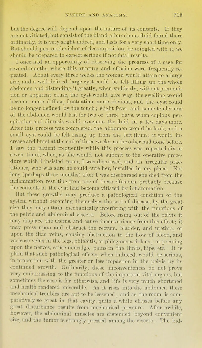 but the degree will depend upon the nature of its contents. If they are not vitiated, but consist of the bland albuminous fluid found there ordinarily, it is very slight indeed, and lasts for a very short time only. But should pus, or the ichor of decomposition, be mingled with it, we Bhould be prepared to expect serious if not fatal results. I once had an opportunity of observing the progress of a case for several months, where this rupture and effusion were frequently re- peated. About every three weeks the woman would attain to a large size, and a well-defined large cyst could be felt filling up the whole abdomen and distending it greatly, when suddenly, without premoni- tion or apparent cause, the cyst would give way, the swelling would become more diffuse, fluctuation more obvious, and the cyst could be no longer defined by the touch ; slight fever and some tenderness of the abdomen would last for two or three days, when copious per- spiration and diuresis would evacuate the fluid in a few days more. After this process was completed, the abdomen would be lank, and a small cyst could be felt rising up from the left ilium; it would in- crease and burst at the end of three weeks, as the other had done before. I saw the patient frequently while this process was repeated six or seven times, when, as she would not submit to the operative proce- dure which I insisted upon, I was dismissed, and an irregular prac- titioner, who was sure he could cure her, installed in my place. Not long (perhaps three months) after I was discharged she died from the inflammation resulting from one of these effusions, probably because the contents of the cyst had become vitiated by inflammation. But these growths may produce a pathological condition of the system without becoming themselves the seat of disease, by the great size they may attain mechanically interfering with the functions of the pelvic and abdominal viscera. Before rising out of the pelvis it may displace the uterus, and cause inconvenience from this effect; it may press upon and obstruct the rectum, bladder, and urethra, or upon the iliac veins, causing obstruction to the flow of blood, and varicose veins in the legs, phlebitis, or phlegmasia dolens; or pressing upon the nerves, cause neuralgic pains in the limbs, hips, etc. It is plain that such pathological effects, when induced, would be serious, in proportion with the greater or less impaction in the pelvis by its Continued growth. Ordinarily, these inconveniences do not prove very embarrassing to the functions of the important vital organs, but sometimes the case is far otherwise, and life is very much shortened and health rendered miserable. As it rises into the abdomen these mechanical troubles are apt to be lessened ; and as the room is com- paratively so great in that cavity, quite a while elapses before any great disturbance results from mechanical pressure. After awhile, however, the abdominal muscles are distended beyond convenient size, and the tumor is strongly pressed among the viscera. The kid-