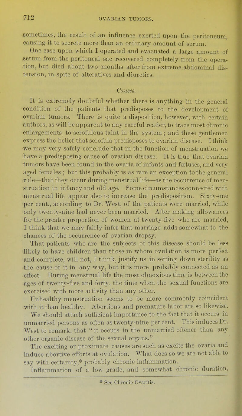 sometimes, the result of an influence exerted upon the peritoneum, causing it to secrete more than an ordinary amount of serum. One case upon which I operated and evacuated a large amount of serum from the peritoneal sac recovered completely from the opera- tion, but died about two months after from extreme abdominal dis- tension, in spite of alteratives and diuretics. Causes. It is extremely doubtful whether there is anything in the general condition of the patients that predisposes to the development of ovarian tumors. There is quite a disposition, however, with certain authors, as will be apparent to any careful reader, to trace most chronic enlargements to scrofulous taint in the system ; and these gentlemen express the belief that scrofula predisposes to ovarian disease. I think we may very safely conclude that in the function of menstruation we have a predisposing cause of ovarian disease. It is true that ovarian tumors have been found in the ovaria of infants and foetuses, and very aged females ; but this probably is as rare an exception to the general rule—that they occur during menstrual life—as the occurrence of men- struation in infancy and old age. Some circumstances connected with menstrual life appear also to increase the predisposition. Sixty-one per cent., according to Dr. West, of the patients were married, while only twenty-nine had never been married. After making allowances for the greater proportion of women at twenty-five who are married, I think that we may fairly infer that marriage adds somewhat to the chances of the occurrence of ovarian dropsy. That patients who are the subjects of this disease should be less likely to have children than those in whom ovulation is more perfect and complete, will not, I think, justify us in setting down sterility as the cause of it in any way, but it is more probably connected as an effect. During menstrual life the most obnoxious time is between the ages of twenty-five and forty, the time when the sexual functions are exercised with more activity than any other. Unhealthy menstruation seems to be more commonly coincident with it than healthy. Abortions and premature labor are so likewise. We should attach sufficient importance to the fact that it occurs in unmarried persons as often as twenty-nine percent. This induces Dr. West to remark, that  it occurs in the unmarried oftener than any other organic disease of the sexual organs. The exciting or proximate causes are such as excite the ovaria and induce abortive efforts at ovulation. What does so we are not able to say with certainty* probably chronic inflammation. Inflammation of a, low grade, and somewhat chronic duration, * See Chronic Ovaritis.