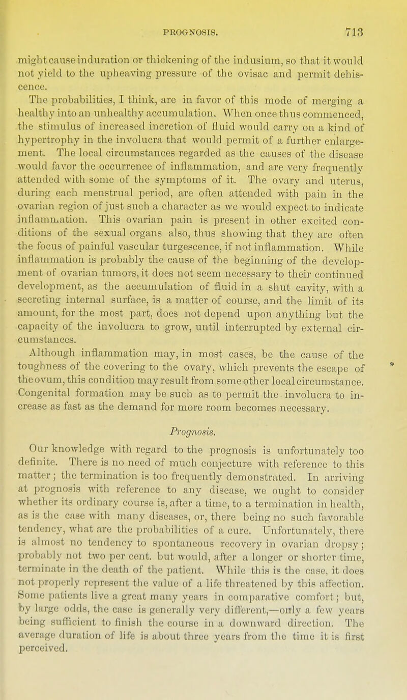 might cause induration or thickening of the indusium, so that it would not yield to the upheaving pressure of the ovisac and permit dehis- cence. The probabilities, I think, are in favor of this mode of merging a healthy into an unhealthy accumulation. When once thus commenced, the stimulus of increased incretion of fluid would carry on a kind of hypertrophy in the involucra that would permit of a further enlarge- ment. The local circumstances regarded as the causes of the disease would favor the occurrence of inflammation, and are very frequently attended with some of the symptoms of it. The ovary and uterus, during each menstrual period, are often attended with pain in the ovarian region of just such a character as we would expect to indicate inflammation. This ovarian pain is present in other excited con- ditions of the sexual organs also, thus showing that they are often the focus of painful vascular turgescence, if not inflammation. While inflammation is probably the cause of the beginning of the develop- ment of ovarian tumors, it does not seem necessary to their continued development, as the accumulation of fluid in a shut cavity, with a secreting internal surface, is a matter of course, and the limit of its amount, for the most part, does not depend upon anything but the capacity of the involucra to grow, until interrupted by external cir- cumstances. Although inflammation may, in most cases, be the cause of the toughness of the covering to the ovary, which prevents the escape of the ovum, this condition may result from some other local circumstance. Congenital formation may be such as to permit the involucra to in- crease as fast as the demand for more room becomes necessary. Prognosis. Our knowledge with regard to the prognosis is unfortunately too definite. There is no need of much conjecture with reference to this matter; the termination is too frequently demonstrated. In arriving at prognosis with reference to any disease, we ought to consider whether its ordinary course is, after a time, to a termination in health, as is the case with many diseases, or, there being no such favorable tendency, what are the probabilities of a cure. Unfortunately, there is almost no tendency to spontaneous recovery in ovarian dropsy; probably not two per cent, but would, after a longer or shorter time, terminate in the death of the patient. While this is the case, it does not properly represent, the value of a, life threatened by this affection. Some patients live a great many years in comparative comfort; but, by large odds, the ease is generally very different^—only a few years being sufficient to finish the course in a downward direction. The average duration of life is a bout three years from the time it is first perceived.