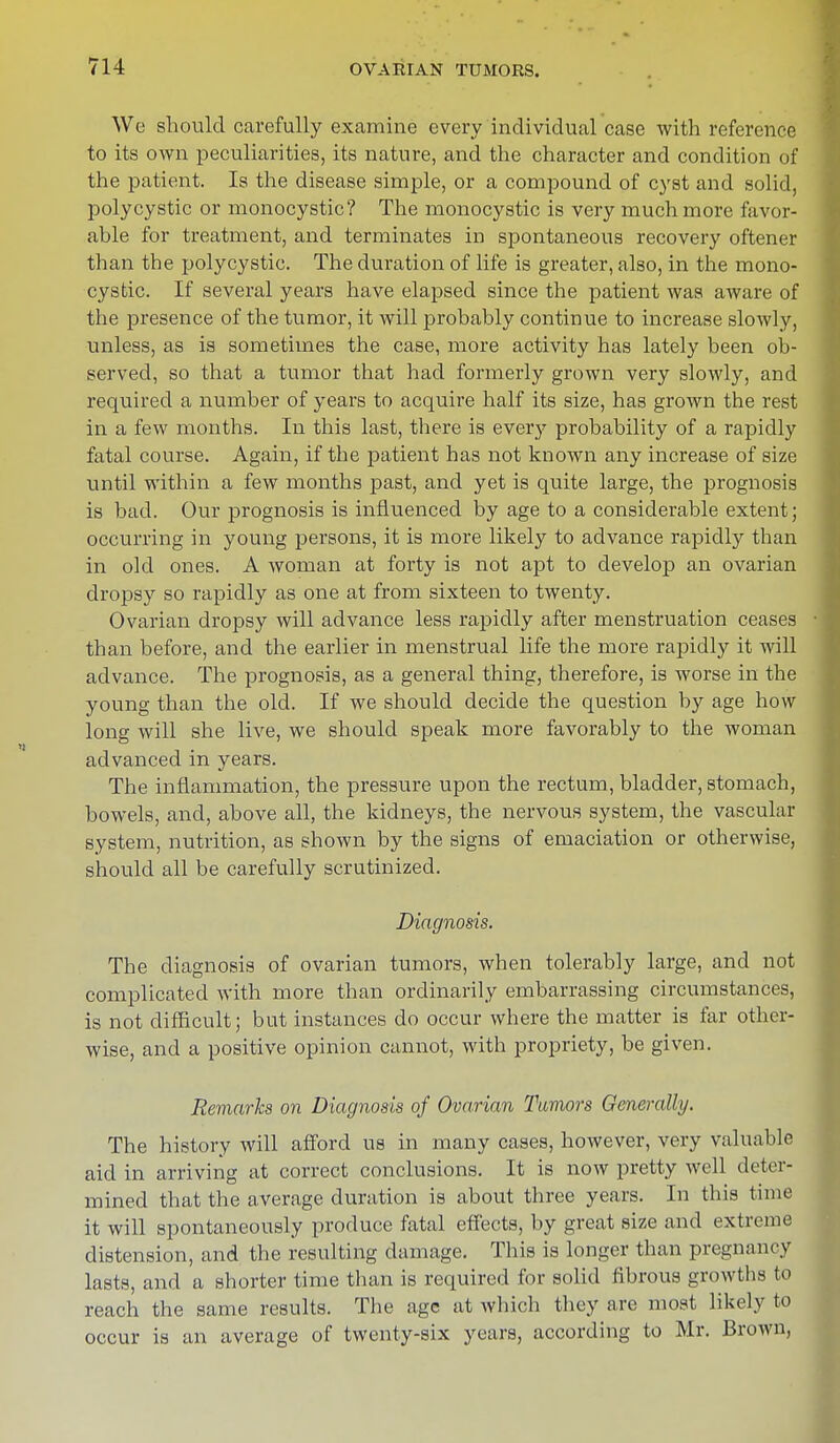 We should carefully examine every individual case with reference to its own peculiarities, its nature, and the character and condition of the patient. Is the disease simple, or a compound of cyst and solid, polycystic or monocystic? The monocystic is very much more favor- able for treatment, and terminates in spontaneous recovery oftener than the polycystic. The duration of life is greater, also, in the mono- cystic. If several years have elapsed since the patient was aware of the presence of the tumor, it will probably continue to increase slowly, unless, as is sometimes the case, more activity has lately been ob- served, so that a tumor that had formerly grown very slowly, and required a number of years to acquire half its size, has grown the rest in a few months. In this last, there is everj' probability of a rapidly fatal course. Again, if the patient has not known any increase of size until within a few months past, and yet is quite large, the prognosis is bad. Our prognosis is influenced by age to a considerable extent; occurring in young persons, it is more likely to advance rapidly than in old ones. A woman at forty is not apt to develop an ovarian dropsy so rapidly as one at from sixteen to twenty. Ovarian dropsy will advance less rapidly after menstruation ceases than before, and the earlier in menstrual life the more rapidly it will advance. The prognosis, as a general thing, therefore, is worse in the young than the old. If we should decide the question by age how long will she live, we should speak more favorably to the woman advanced in years. The inflammation, the pressure upon the rectum, bladder, stomach, bowels, and, above all, the kidneys, the nervous system, the vascular system, nutrition, as shown by the signs of emaciation or otherwise, should all be carefully scrutinized. Diagnosis. The diagnosis of ovarian tumors, when tolerably large, and not complicated with more than ordinarily embarrassing circumstances, is not difficult; but instances do occur where the matter is far other- wise, and a positive opinion cannot, with propriety, be given. Remarks on Diagnosis of Ovarian Tumors Generally. The history will afford us in many cases, however, very valuable aid in arriving at correct conclusions. It is now pretty well deter- mined that the average duration is about three years. In this time it will spontaneously produce fatal effects, by great size and extreme distension, and the resulting damage. This is longer than pregnancy lasts, and a shorter time than is required for solid fibrous growths to reach the same results. The age at which they are most likely to occur is an average of twenty-six years, according to Mr. Brown,