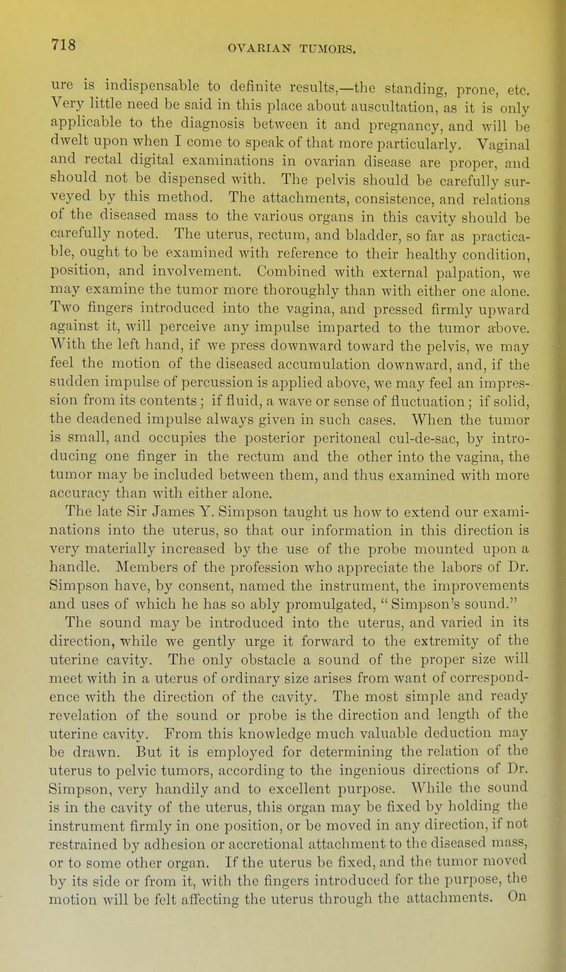 ure is indispensable to definite results,—the standing, prone, etc. Very little need be said in this place about auscultation, as it is only applicable to the diagnosis between it and pregnancy, and will be dwelt upon when I come to speak of that more particularly. Vaginal and rectal digital examinations in ovarian disease are proper, and should not be dispensed with. The pelvis should be carefully sur- veyed by this method. The attachments, consistence, and relations of the diseased mass to the various organs in this cavity should be carefully noted. The uterus, rectum, and bladder, so far as practica- ble, ought to be examined with reference to their healthy condition, position, and involvement. Combined with external palpation, we may examine the tumor more thoroughly than with either one alone. Two fingers introduced into the vagina, and pressed firmly upward against it, will perceive any impulse imparted to the tumor above. With the left hand, if we press downward toward the pelvis, we may feel the motion of the diseased accumulation downward, and, if the sudden impulse of percussion is applied above, we may feel an impres- sion from its contents ; if fluid, a wave or sense of fluctuation ; if solid, the deadened impulse always given in such cases. When the tumor is small, and occupies the posterior peritoneal cul-de-sac, by intro- ducing one finger in the rectum and the other into the vagina, the tumor may be included between them, and thus examined with more accuracy than with either alone. The late Sir James Y. Simpson taught us how to extend our exami- nations into the uterus, so that our information in this direction is very materially increased by the use of the probe mounted upon a handle. Members of the profession who appreciate the labors of Dr. Simpson have, by consent, named the instrument, the improvements and uses of which he has so ably promulgated, Simpson's sound. The sound may be introduced into the uterus, and varied in its direction, while we gently urge it forward to the extremity of the uterine cavity. The only obstacle a sound of the proper size will meet with in a uterus of ordinary size arises from want of correspond- ence with the direction of the cavity. The most simple and ready revelation of the sound or probe is the direction and length of the uterine cavity. From this knowledge much valuable deduction may be drawn. But it is employed for determining the relation of the uterus to pelvic tumors, according to the ingenious directions of Dr. Simpson, very handily and to excellent purpose. While the sound is in the cavity of the uterus, this organ may be fixed by holding the instrument firmly in one position, or be moved in any direction, if not restrained by adhesion or accretional attachment to the diseased mass, or to some other organ. If the uterus be fixed, and tbe tumor moved by its side or from it, with the fingers introduced for the purpose, the motion will be felt affecting the uterus through the attachments. On