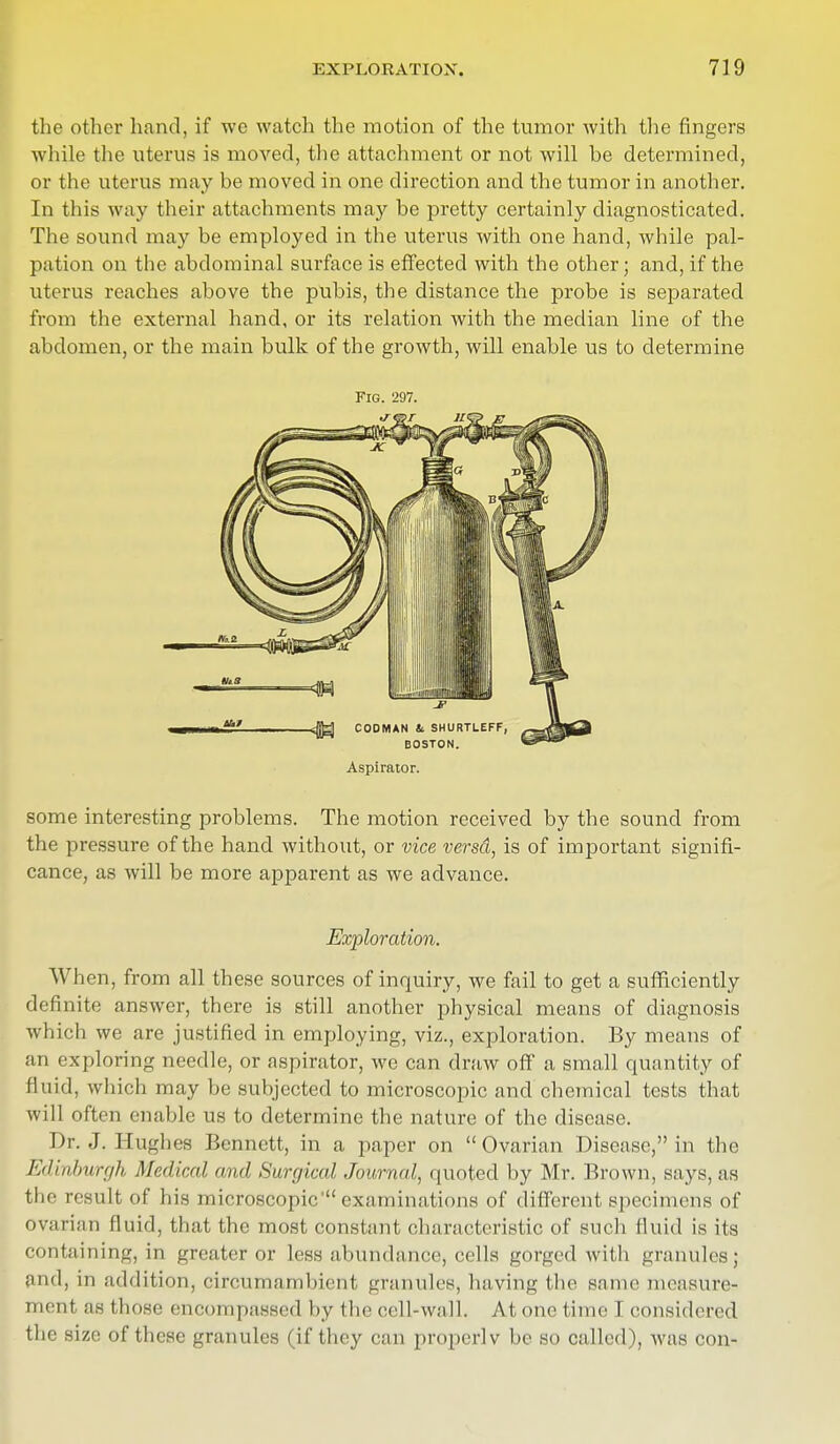 the other hand, if we watch the motion of the tumor with the fingers while the uterus is moved, the attachment or not will be determined, or the uterus may be moved in one direction and the tumor in another. In this way their attachments may be pretty certainly diagnosticated. The sound may be employed in the uterus with one hand, while pal- pation on the abdominal surface is effected with the other; and, if the uterus reaches above the pubis, the distance the probe is separated from the external hand, or its relation with the median line of the abdomen, or the main bulk of the growth, will enable us to determine Fig. 297. Aspirator. some interesting problems. The motion received by the sound from the pressure of the hand without, or vice versd, is of important signifi- cance, as will be more apparent as we advance. Exploration. When, from all these sources of inquiry, we fail to get a sufficiently definite answer, there is still another physical means of diagnosis which we are justified in employing, viz., exploration. By means of an exploring needle, or aspirator, we can draw off a small quantity of fluid, which may be subjected to microscopic and chemical tests that will often enable us to determine the nature of the disease. Dr. J. Hughes Bennett, in a paper on  Ovarian Disease, in the Edinburgh Medical ami Surgical Journal, quoted by Mr. Brown, says, as the result of his microscopic' examinations of different specimens of ovarian fluid, that the most constant characteristic of such fluid is its containing, in greater or less abundance, cells gorged with granules; and, in addition, circumambient granules, having the same measure- mentas those encompassed by the cell-wall. At one time I considered the size of these granules (if they can properlv be SO called), was con-