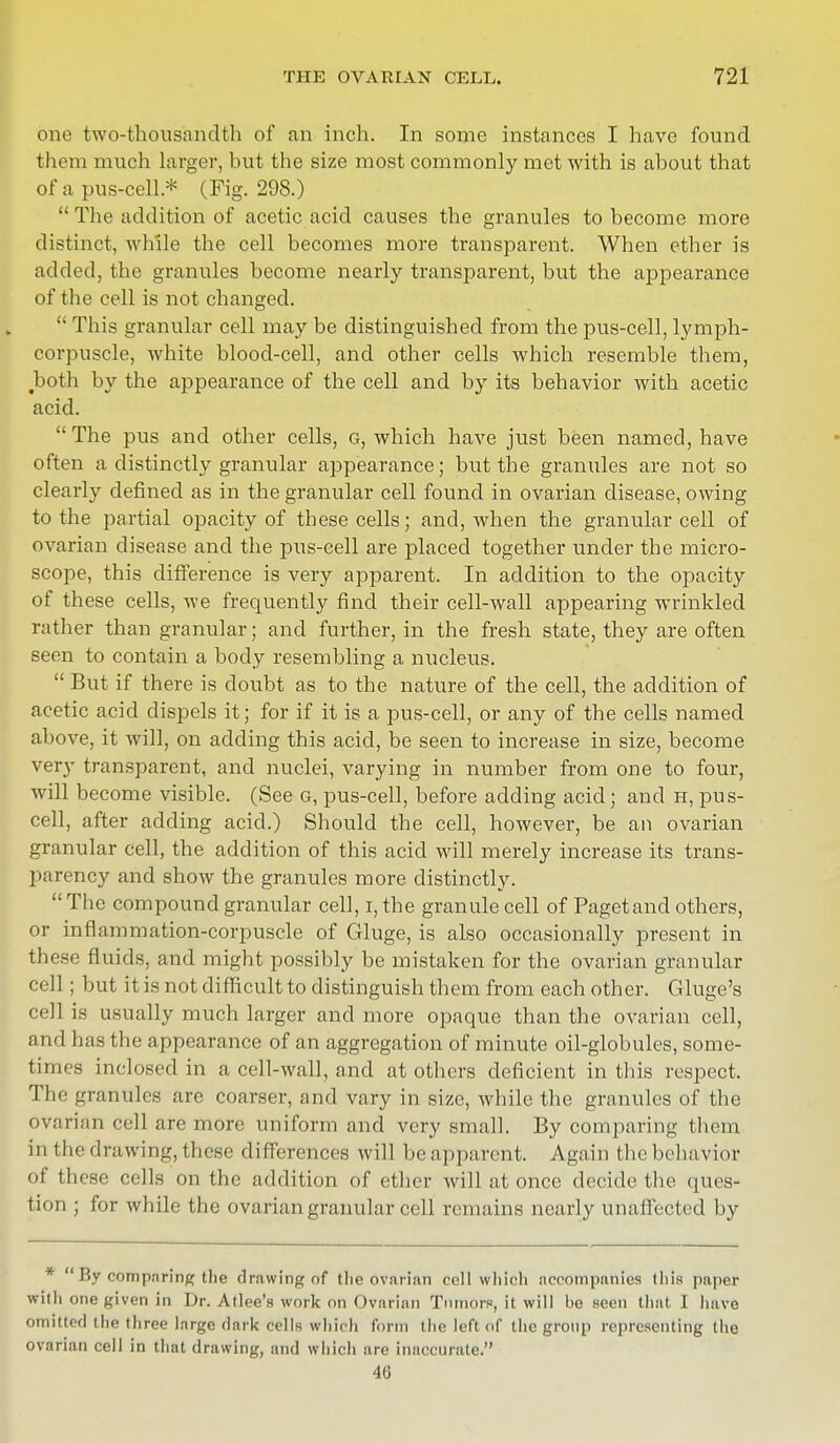 one two-thousandth of an inch. In some instances I have found them much larger, but the size most commonly met with is about that of a pus-cell* (Fig. 298.)  The addition of acetic acid causes the granules to become more distinct, while the cell becomes more transparent. When ether is added, the granules become nearly transparent, but the appearance of the cell is not changed.  This granular cell may be distinguished from the pus-cell, lymph- corpuscle, white blood-cell, and other cells which resemble them, Jboth by the appearance of the cell and by its behavior with acetic acid.  The pus and other cells, g, which have just been named, have often a distinctly granular appearance; but the granules are not so clearly defined as in the granular cell found in ovarian disease, owing to the partial opacity of these cells; and, when the granular cell of ovarian disease and the pus-cell are placed together under the micro- scope, this difference is very apparent. In addition to the opacity of these cells, we frequently find their cell-wall appearing wrinkled rather than granular; and further, in the fresh state, they are often seen to contain a body resembling a nucleus.  But if there is doubt as to the nature of the cell, the addition of acetic acid dispels it; for if it is a pus-cell, or any of the cells named above, it will, on adding this acid, be seen to increase in size, become very transparent, and nuclei, varying in number from one to four, will become visible. (See g, pus-cell, before adding acid; and h, pus- cell, after adding acid.) Should the cell, however, be an ovarian granular cell, the addition of this acid will merely increase its trans- parency and show the granules more distinctly.  The compound granular cell, i, the granule cell of Paget and others, or inflammation-corpuscle of Gluge, is also occasionally present in these fluids, and might possibly be mistaken for the ovarian granular cell ; but it is not difficult to distinguish them from each other. Gluge's cell is usually much larger and more opaque than the ovarian cell, and has the appearance of an aggregation of minute oil-globules, some- times inclosed in a cell-wall, and at others deficient in this respect. The granules are coarser, and vary in size, while the granules of the ovarian cell are more uniform and very small. By comparing them in the drawing, these differences will be apparent. Again the behavior of th ese cells on the addition of ether will iit once decide the ques- tion ; for while the ovarian granular cell remains nearly unaffected by *  By comparing the drawing of tlie ovarian cell which accompanies this paper with one «iven in Dr. Atlee's work on Ovarian Tumors, it will be seen that I have omitted the three large dark cells which form the left of the group representing the ovarian cell in that drawing, and which are inaccurate. 46