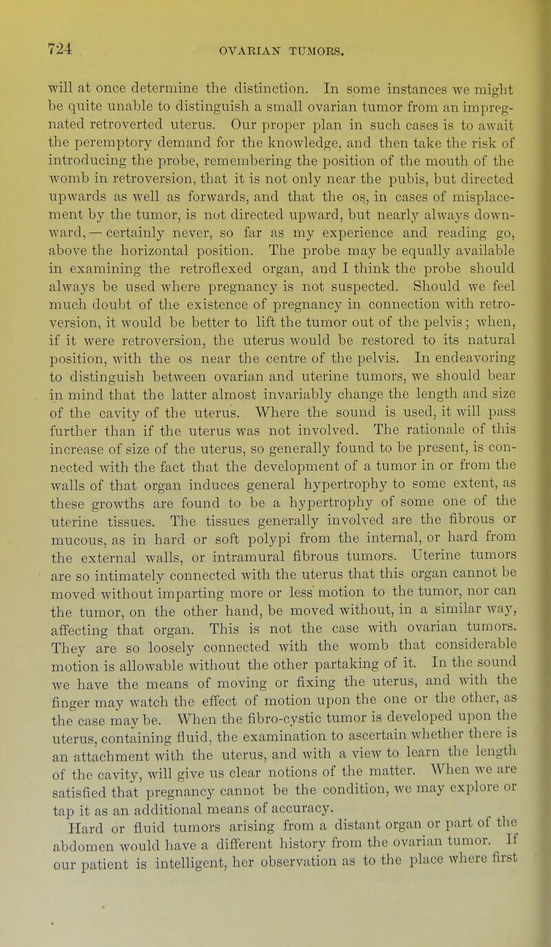 will at once determine the distinction. In some instances we might be quite unable to distinguish a small ovarian tumor from an impreg- nated retroverted uterus. Our proper plan in such cases is to await the peremptory demand for the knowledge, and then take the risk of introducing the probe, remembering the position of the mouth of the womb in retroversion, that it is not only near the pubis, but directed upwards as well as forwards, and that the os, in cases of misplace- ment by the tumor, is not directed upward, but nearly always down- ward,— certainly never, so far as my experience and reading go, above the horizontal position. The probe may be equally available in examining the retroflexed organ, and I think the probe should always be used where pregnancy is not suspected. Should we feel much doubt of the existence of pregnancy in connection with retro- version, it would be better to lift the tumor out of the pelvis; when, if it were retroversion, the uterus would be restored to its natural position, wdth the os near the centre of the pelvis. In endeavoring to distinguish between ovarian and uterine tumors, we should bear in mind that the latter almost invariably change the length and size of the cavity of the uterus. Where the sound is used, it will pass further than if the uterus was not involved. The rationale of this increase of size of the uterus, so generally found to be present, is con- nected with the fact that the development of a tumor in or from the walls of that organ induces general hypertrophy to some extent, as these growths are found to be a hypertrophy of some one of the uterine tissues. The tissues generally involved are the fibrous or mucous, as in hard or soft polypi from the internal, or hard from the external walls, or intramural fibrous tumors. Uterine tumors are so intimately connected with the uterus that this organ cannot be moved without imparting more or less' motion to the tumor, nor can the tumor, on the other hand, be moved without, in a similar way, affecting that organ. This is not the case with ovarian tumors. They are so loosely connected with the womb that considerable motion is allowable without the other partaking of it. In the sound we have the means of moving or fixing the uterus, and with the finger may watch the effect of motion upon the one or the other, as the case maybe. When the fibro-cystic tumor is developed upon the uterus, containing fluid, the examination to ascertain whether there is an attachment with the uterus, and with a view to learn the length of the cavity, will give us clear notions of the matter. When we are satisfied that pregnancy cannot be the condition, we may explore or tap it as an additional means of accuracy. Hard or fluid tumors arising from a distant organ or part of the abdomen would have a different history from the ovarian tumor. If our patient is intelligent, her observation as to the place where first