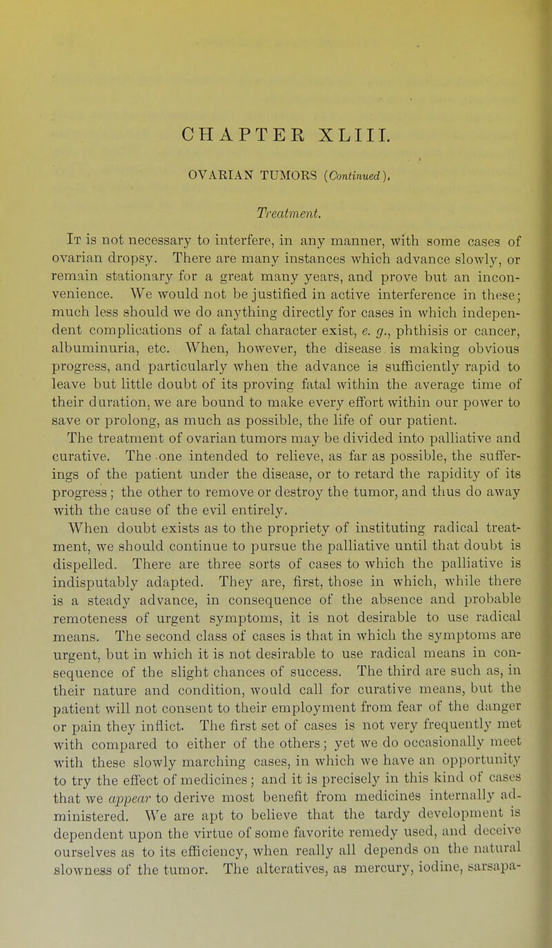 CHAPTER XLIIL OVARIAN TUMORS (Continued). Treatment. It is not necessary to interfere, in any manner, with some cases of ovarian dropsy. There are many instances which advance slowly, or remain stationary for a great many years, and prove but an incon- venience. We would not be justified in active interference in these; much less should we do anything directly for cases in which indepen- dent complications of a fatal character exist, e. g., phthisis or cancer, albuminuria, etc. When, however, the disease , is making obvious progress, and particularly when the advance is sufficiently rapid to leave but little doubt of its proving fatal within the average time of their d uration. we are bound to make every effort within our power to save or prolong, as much as possible, the life of our patient. The treatment of ovarian tumors may be divided into palliative and curative. The one intended to relieve, as far as possible, the suffer- ings of the patient under the disease, or to retard the rapidity of its progress ; the other to remove or destroy the tumor, and thus do away with the cause of the evil entirely. When doubt exists as to the propriety of instituting radical treat- ment, we should continue to pursue the palliative until that doubt is dispelled. There are three sorts of cases to which the palliative is indisputably adapted. They are, first, those in which, while there is a steady advance, in consequence of the absence and probable remoteness of urgent symptoms, it is not desirable to use radical means. The second class of cases is that in which the symptoms are urgent, but in which it is not desirable to use radical means in con- sequence of the slight chances of success. The third are such as, in their nature and condition, would call for curative means, but the patient will not consent to their employment from fear of the danger or pain they inflict. The first set of cases is not very frequently met with compared to either of the others; yet we do occasionally meet with these slowly marching cases, in which we have an opportunity to try the effect of medicines; and it is precisely in this kind of eases that we appear- to derive most benefit from medicines internally ad- ministered. We are apt to believe that the tardy development is dependent upon the virtue of some favorite remedy used, and deceive ourselves as to its efficiency, when really all depends on the natural slowness of the tumor. The alteratives, as mercury, iodine, sarsapa-