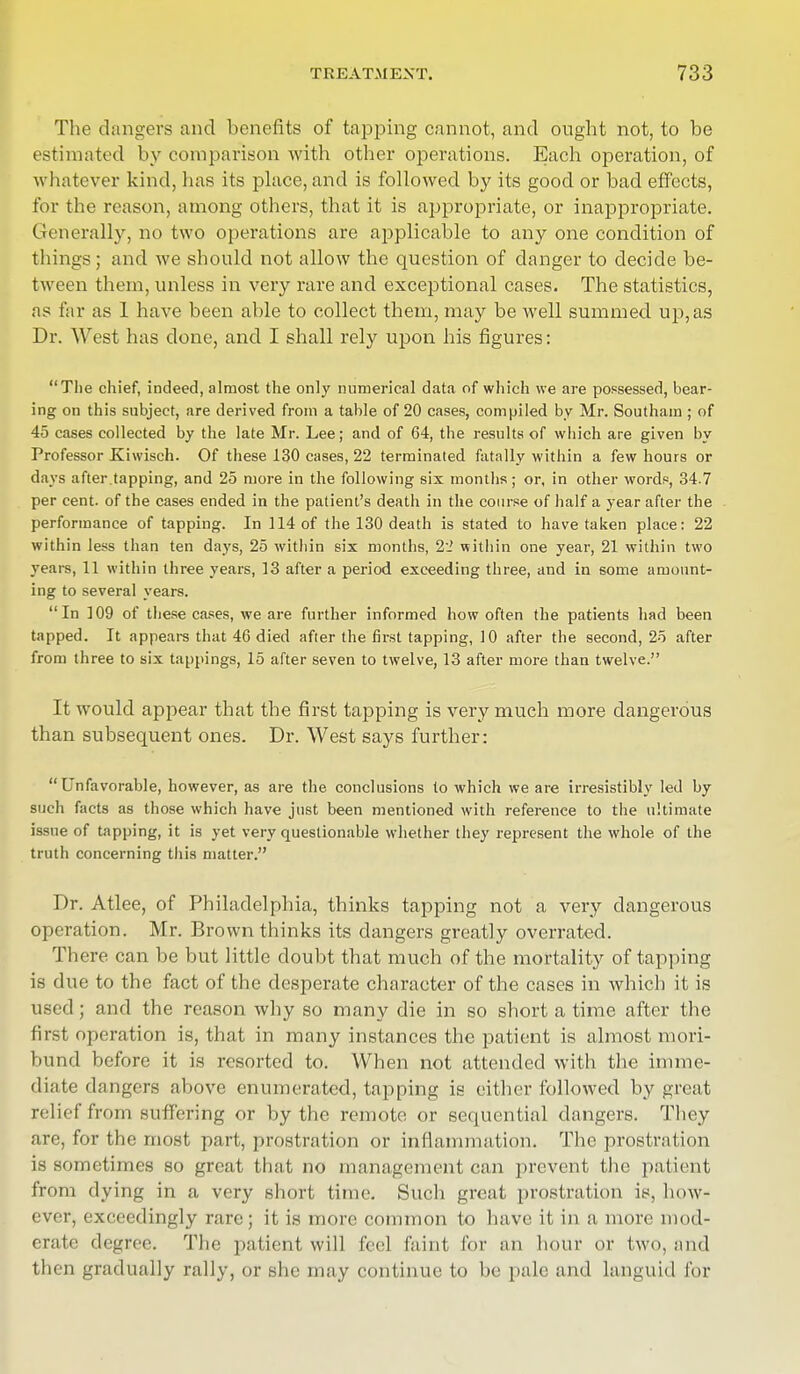 The dangers and benefits of tapping cannot, and ought not, to be estimated by comparison with other operations. Each operation, of whatever kind, has its place, and is followed by its good or bad effects, for the reason, among others, that it is appropriate, or inappropriate. Generally, no two operations are applicable to any one condition of things ; and we should not allow the question of danger to decide be- tween them, unless in very rare and exceptional cases. The statistics, as far as 1 have been able to collect them, may be well summed up,as Dr. West has clone, and I shall rely upon his figures: The chief, indeed, almost the only numerical data of which we are possessed, bear- ing on this subject, are derived from a table of 20 cases, compiled by Mr. Southam; of 45 cases collected by the late Mr. Lee; and of 64, the results of which are given by Professor Kiwisch. Of these 130 cases, 22 terminated fatally within a few hours or days after.tapping, and 25 more in the following six months; or, in other words, 34.7 per cent, of the cases ended in the patient's death in the course of half a year after the performance of tapping. In 114 of the 130 death is stated to have taken place: 22 within less than ten days, 25 within six months, 22 within one year, 21 within two years, 11 within three years, 13 after a period exceeding three, and in some amount- ing to several years. In 109 of these cases, we are further informed how often the patients had been tapped. It appears that 46 died after the first tapping, 10 after the second, 25 after from three to six tappings, 15 after seven to twelve, 13 after more than twelve. It would appear that the first tapping is very much more dangerous than subsequent ones. Dr. West says further: Unfavorable, however, as are the conclusions to which we are irresistibly led by such facts as those which have just been mentioned with reference to the ultimate issue of tapping, it is yet very questionable whether they represent the whole of the truth concerning this matter. Dr. Atlee, of Philadelphia, thinks tapping not a very dangerous operation. Mr. Brown thinks its dangers greatly overrated. There can be but little doubt that much of the mortality of tapping is due to the fact of the desperate character of the cases in which it is used; and the reason why so many die in so short a time after the first operation is, that in many instances the patient is almost mori- bund before it is resorted to. When not attended with the imme- diate dangers above enumerated, tapping is either followed by great relief from su ffering or by the remote or sequential dangers. They are, for the most part, prostration or inflammation. The prostration is sometimes so great that no management can prevent the patient from dying in a very short time. Such great prostration is, how- ever, exceedingly rare; it is more common to have it in a more mod- erate degree. The patient will feel faint for an hour or two, and then gradually rally, or she may continue to be pale and languid for