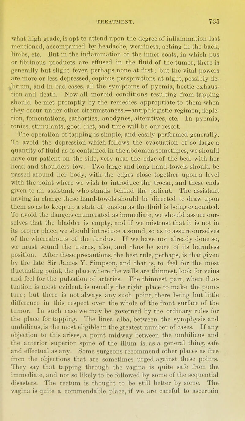 what high grade, is apt to attend upon the degree of inflammation last mentioned, accompanied by headache, weariness, aching in the back, limbs, etc. But in the inflammation of the inner coats, in which pus or fibrinous products are effused in the fluid of the tumor, there is generally but slight fever, perhaps none at first; but the vital powers are more or less depressed, copious perspirations at night, possibly de- lirium, and in bad cases, all the symptoms of pyemia, hectic exhaus- tion and death. Now all morbid conditions resulting from tapping should be met promptly by the remedies appropriate to them when they occur under other circumstances,—antiphlogistic regimen, deple- tion, fomentations, cathartics, anodynes, alteratives, etc. In pyemia, tonics, stimulants, good diet, and time will be our resort. The operation of tapping is simple, and easily performed generally. To avoid the depression which follows the evacuation of so large a quantity of fluid as is contained in the abdomen sometimes, we should have our patient on the side, very near the edge of the bed, with her head and shoulders low. Two large and long hand-towels should be passed around her body, with the edges close together upon a level with the point where we wish to introduce the trocar, and these ends given to an assistant, who stands behind the patient. The assistant having in charge these hand-towels should be directed to draw upon them so as to keep up a state of tension as the fluid is being evacuated. To avoid the dangers enumerated as immediate, we should assure our- selves that the bladder is empty, and if we mistrust that it is not in its proper place, we should introduce a sound, so as to assure ourselves of the whereabouts of the fundus. If we have not already done so, we must sound the uterus, also, and thus be sure of its harmless position. After these precautions, the best rule, perhaps, is that given by the late Sir James Y. Simpson, and that is, to feel for the most fluctuating point, the place where the walls are thinnest, look for veins and feel for the pulsation of arteries. The thinnest part, where fluc- tuation is most evident, is usually the right place to make the punc- ture; but there is not always any such point, there being but little difference in this respect over the whole of the front surface of the tumor. In such case we may be governed by the ordinary rules for the place for tapping. The linea alba, between the symphysis and umbilicus, is the most eligible in the greatest number of cases. If any objection to this arises, a point midway between the umbilicus and the anterior superior spine of the ilium is, as a general thing, safe and effectual as any. Some surgeons recommend other places as free from the objections that are sometimes urged against these points. They say that tapping through the vagina is quite safe from (he immediate, and not so likely to be followed by some of the sequential disasters. The rectum is thought to be still better by some. The vagina is quite a commendable place, if we arc careful to ascertain