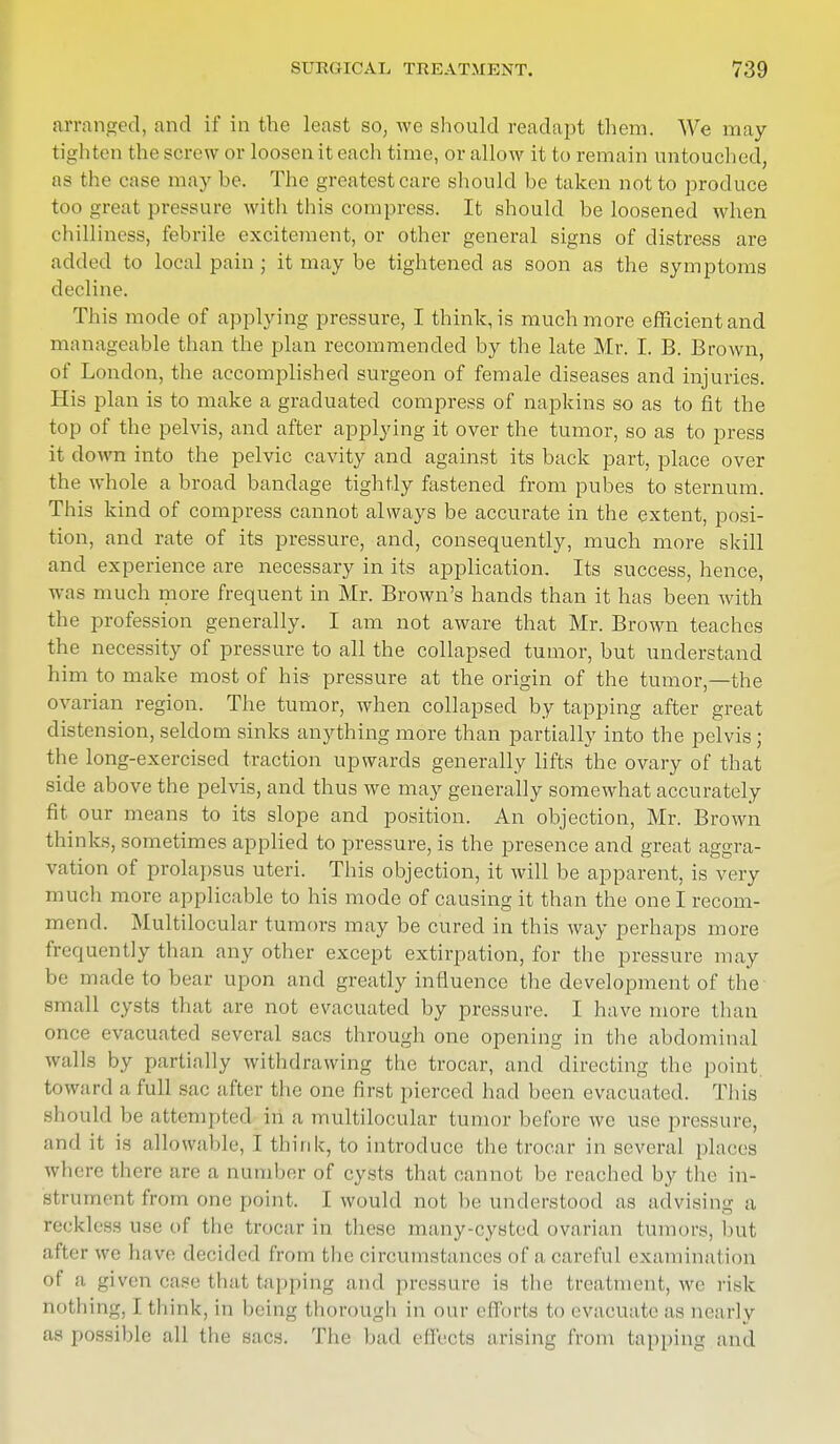 arranged, and if in the least so, we should readapt them. We may tighten the screw or loosen it each time, or allow it to remain untouched, as the case may he. The greatest care should he taken not to produce too great pressure with this compress. It should be loosened when chilliness, febrile excitement, or other general signs of distress are added to local pain ; it may be tightened as soon as the symptoms decline. This mode of applying pressure, I think, is much more efficient and manageable than the plan recommended by the late Mr. I. B. Brown, of London, the accomplished surgeon of female diseases and injuries. His plan is to make a graduated compress of napkins so as to fit the top of the pelvis, and after applying it over the tumor, so as to press it down into the pelvic cavity and against its back part, place over the whole a broad bandage tightly fastened from pubes to sternum. This kind of compress cannot always be accurate in the extent, posi- tion, and rate of its pressure, and, consequently, much more skill and experience are necessary in its application. Its success, hence, was much more frequent in Mr. Brown's hands than it has been with the profession generally. I am not aware that Mr. Brown teaches the necessity of pressure to all the collapsed tumor, but understand him to make most of his pressure at the origin of the tumor,—the ovarian region. The tumor, when collapsed by tapping after great distension, seldom sinks anything more than partially into the pelvis ; the long-exercised traction upwards generally lifts the ovary of that side above the pelvis, and thus we may generally somewhat accurately fit our means to its slope and position. An objection, Mr. Brown thinks, sometimes applied to pressure, is the presence and great aggra- vation of prolapsus uteri. This objection, it will be apparent, is very much more applicable to his mode of causing it than the one I recom- mend. Multilocular tumors may be cured in this way perhaps more frequently than any other except extirpation, for the pressure may be made to bear upon and greatly influence the development of the small cysts that are not evacuated by pressure. I have more than once evacuated several sacs through one opening in the abdominal walla by partially withdrawing the trocar, and directing the point, toward a full sac after the one first pierced had been evacuated. This should be attempted in a multilocular tumor before wc use pressure, and it is allowable, I think, to introduce the trocar in several places where there are a dumber of cysts that cannot be reached by the in- strument from one point. I would not be understood as advising a reckless use of the trocar in these many-cysted ovarian tumors, but after wc have decided from the circumstances of a careful examination of 11 given case that tapping and pressure is the treatment, we risk nothing, 1 think, in being thorough in our efforts to evacuate as nearly as possible all the sacs. The bad effects arising from tapping and