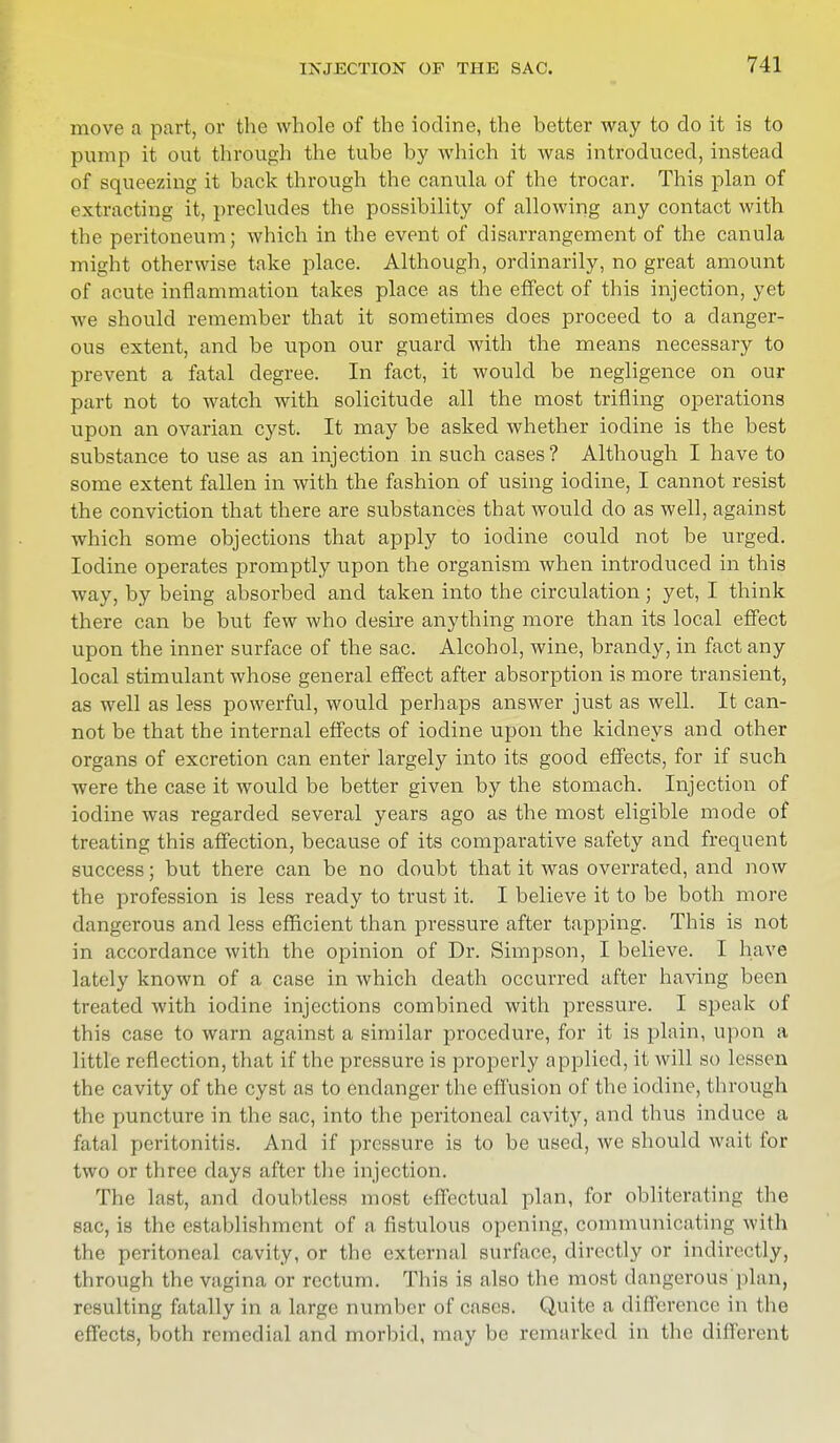 move a part, or the whole of the iodine, the better way to do it is to pump it out through the tube by which it was introduced, instead of squeezing it back through the canula of the trocar. This plan of extracting it, precludes the possibility of allowing any contact with the peritoneum; which in the event of disarrangement of the canula might otherwise take place. Although, ordinarily, no great amount of acute inflammation takes place as the effect of this injection, yet we should remember that it sometimes does proceed to a danger- ous extent, and be upon our guard with the means necessary to prevent a fatal degree. In fact, it would be negligence on our part not to watch with solicitude all the most trifling operations upon an ovarian cyst. It may be asked whether iodine is the best substance to use as an injection in such cases ? Although I have to some extent fallen in with the fashion of using iodine, I cannot resist the conviction that there are substances that would do as well, against which some objections that apply to iodine could not be urged. Iodine operates promptly upon the organism when introduced in this way, by being absorbed and taken into the circulation ; yet, I think there can be but few who desire anything more than its local effect upon the inner surface of the sac. Alcohol, wine, brandy, in fact any local stimulant whose general effect after absorption is more transient, as well as less powerful, would perhaps answer just as well. It can- not be that the internal effects of iodine upon the kidneys and other organs of excretion can enter largely into its good effects, for if such were the case it would be better given by the stomach. Injection of iodine was regarded several years ago as the most eligible mode of treating this affection, because of its comparative safety and frequent success; but there can be no doubt that it was overrated, and now the profession is less ready to trust it. I believe it to be both more dangerous and less efficient than pressure after tapping. This is not in accordance with the opinion of Dr. Simpson, I believe. I have lately known of a case in which death occurred after having been treated with iodine injections combined with pressure. I speak of this case to warn against a similar procedure, for it is plain, upon a little reflection, that if the pressure is properly applied, it will so lessen the cavity of the cyst as to endanger the effusion of the iodine, through the puncture in the sac, into the peritoneal cavity, and thus induce a fatal peritonitis. And if pressure is to be used, we should wait for two or three days after the injection. The last, and doubtless most effectual plan, for obliterating the sac, is the establishment of a fistulous opening, communicating with the peritoneal cavity, or the external surface, directly or indirectly, through the vagina or rectum. This is also the most dangerous plan, resulting fatally in a large number of cases. Quite a difference in the effects, both remedial and morbid, may be remarked in the different
