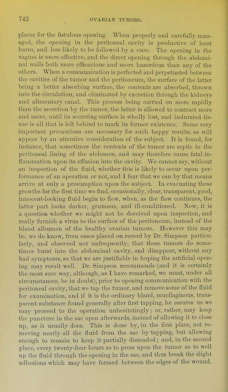 places for the fistulous opening. When properly and carefully man- aged, the opening in the peritoneal cavity is productive of least harm, and less likely to be followed by a cure. The opening in the vagina is more effective, and the direct opening through the abdomi- nal walls both more efficacious and more hazardous than any of the others. When a communication is perfected and perpetuated between the cavities of the tumor and the peritoneum, the surface of the latter being a better absorbing surface, the contents are absorbed, thrown into the circulation, and eliminated by excretion through the kidneys and alimentary canal. This process being carried on more rapidly than the secretion by the tumor, the latter is allowed to contract more and more, until its secreting surface is wholly lost, and indurated tis- sue is all that is left behind to mark its former existence. Some very important precautions are necessary for such happy results, as will appear by an attentive consideration of the subject. It is found, for instance, that sometimes the contents of the tumor are septic to the peritoneal lining of the abdomen, and may therefore cause fatal in- flammation upon its effusion into the cavity. We cannot say, without an inspection of the fluid, whether this is likely to occur upon per- formance of an operation or not, and I fear that we can by that means arrive at only a presumption upon the subject. In evacuating these growths for the first time we find, occasionally, clear, transparent, good, innocent-looking fluid begin to flow, when, as the flow continues, the latter part looks darker, grumous, and ill-conditioned. Now, it is a question whether we might not be deceived upon inspection, and really furnish a virus to the surface of the peritoneum, instead of the bland albumen of the healthy ovarian tumors. However this may be, we do know, from cases placed on record by Dr. Simpson particu- larly, and observed not unfrequently, that these tumors do some- times burst into the abdominal cavity, and disappear, without any bad symptoms, so that we are justifiable in hoping the artificial open- ing may result well. Dr. Simpson recommends (and it is certainly the most sure way, although, as I have remarked, we must, under all circumstances, be in doubt), prior to opening communication with the peritoneal cavity, that we tap the tumor, and remove some of the fluid for examination, and if it is the ordinary bland, mucilaginous, trans- parent substance found generally after first tapping, he assures us we may proceed to the operation unhesitatingly ; or, rather, may keep the puncture in the sac open afterwards, instead of allowing it to close up, as it usually does. This is done by, in the first place, not re- moving nearly all the fluid from the sac by tapping, but allowing enough to remain to keep it partially distended; and, in the second place, every twenty-four hours so to press upon the tumor as to well up the fluid through the opening in the sac, and thus break the slight adhesions which may have formed between the edges of the wound.