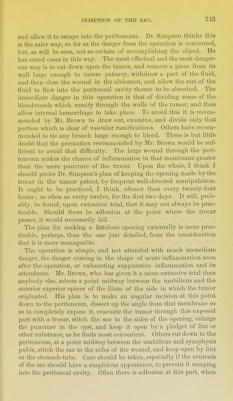 and allow it to escape into the peritoneum. Dr. Simpson thinks this is the safer way, so far as the clanger from the operation is concerned, hut, as will be seen, not so certain of accomplishing the object. He has cured cases in this way. The most effectual and the most danger- ous way is to cut down upon the tumor, and remove a piece from its wall large enough to insure patency, withdraw a part of the fluid, and then close the wound in the abdomen, and allow the rest of the fluid to flow into the peritoneal cavity thence to be absorbed. The immediate clanger in this operation is that of dividing some of the bloodvessels which ramify through the walls of the tumor, and thus allow internal hemorrhage to take place. To avoid this it is recom- mended by Mr. Brown to draw out, examine, and divide only that portion which is clear of vascular ramifications. Others have recom- mended to tie any branch large enough to bleed. There is but little doubt that the precaution recommended by Mr. Brown would be suf- ficient to avoid that difficulty. The large wound through the peri- toneum makes the chance of inflammation in that membrane greater than the mere puncture of the trocar. Upon the whole, I think I should prefer Dr. Simpson's plan of keeping the opening made by the trocar in the tumor patent, by frequent well-directed manipulation. It ought to be practiced, I think, oftener than every twenty-four hours ; as often as every twelve, for the first two days. It will, prob- ably, be found, upon extensive trial, that it may not always be prac- ticable. Should there be adhesion at the point where the trocar passes, it would necessarily fail. The plan for making a fistulous opening externally is more prac- ticable, perhaps, than the one just detailed, from the consideration that it is more manageable. The operation is simple, and not attended with much immediate danger, the danger coming in the shape of acute inflammation soon after the operation, or exhausting suppurative inflammation and its attendants. Mr. Brown, who has given it a more extensive trial than anybody else, selects a point midway between the umbilicus and the anterior superior spines of the ilium of the side in which the tumor originated. His plan is to make an angular incision at this point down to the peritoneum, dissect up the angle from that membrane so as to completely expose it, evacuate the tumor through this exposed part with a trocar, stitch the sac to the sides of the opening, enlarge the puncture in the cyst, and keep it open by a pledget of lint or other substance, as he finds most convenient. Others cut clown to the peritoneum, at a point midway between the umbilicus and symphysis pubis, stitch the sac to the sides of the wound, and keep open by lint or the stomach-tube. Care should be taken, especially if the contents of the sac should have a suspicious appearance, to prevent it escaping into the peritoneal cavity. Often there is adhesion at this part, when