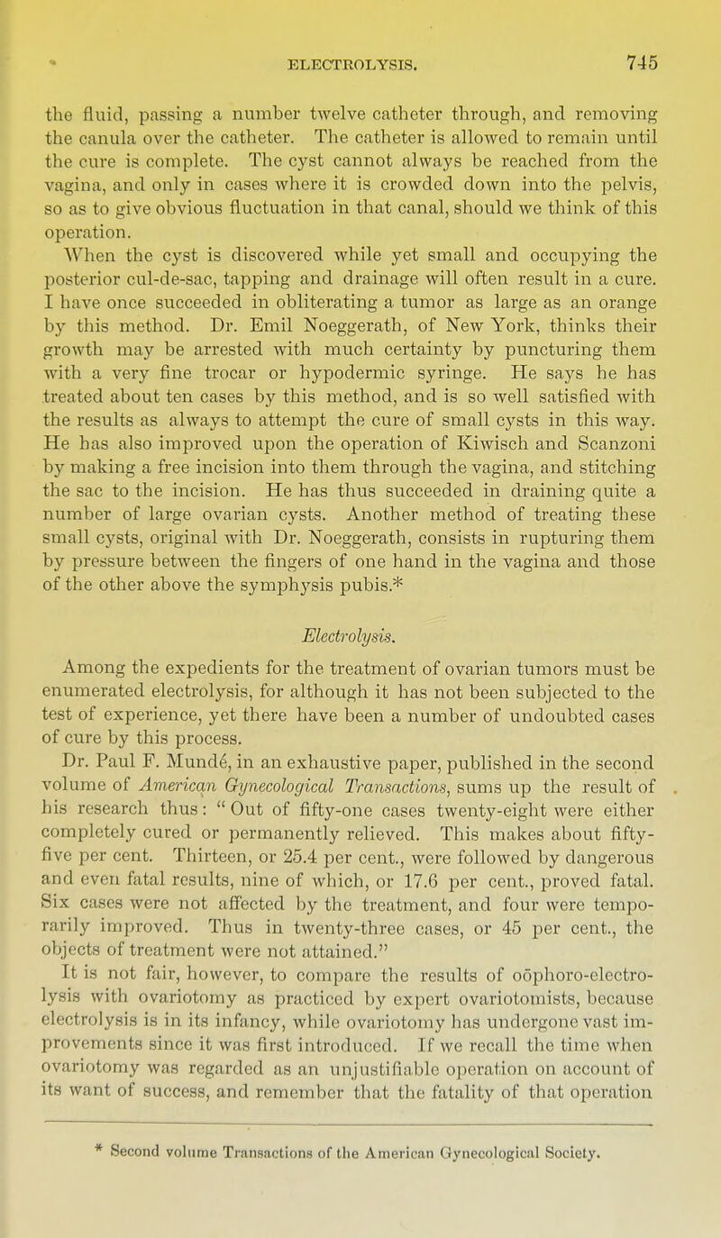 the fluid, passing a number twelve catheter through, and removing the canula over the catheter. The catheter is allowed to remain until the cure is complete. The cyst cannot always be reached from the vagina, and only in cases where it is crowded down into the pelvis, so as to give obvious fluctuation in that canal, should we think of this operation. When the cyst is discovered while yet small and occupying the posterior cul-de-sac, tapping and drainage will often result in a cure. I have once succeeded in obliterating a tumor as large as an orange by this method. Dr. Emil Noeggerath, of New York, thinks their growth may be arrested with much certainty by puncturing them with a very fine trocar or hypodermic syringe. He says he has treated about ten cases by this method, and is so well satisfied with the results as always to attempt the cure of small cysts in this way. He has also improved upon the operation of Kiwisch and Scanzoni by making a free incision into them through the vagina, and stitching the sac to the incision. He has thus succeeded in draining quite a number of large ovarian cysts. Another method of treating these small cysts, original with Dr. Noeggerath, consists in rupturing them by pressure between the fingers of one hand in the vagina and those of the other above the symphysis pubis* Electrolysis. Among the expedients for the treatment of ovarian tumors must be enumerated electrolysis, for although it has not been subjected to the test of experience, yet there have been a number of undoubted cases of cure by this process. Dr. Paul F. Mund6, in an exhaustive paper, published in the second volume of American Gynecological Transactions, sums up the result of his research thus: Out of fifty-one cases twenty-eight were either completely cured or permanently relieved. This makes about fifty- five per cent. Thirteen, or 25.4 per cent., were followed by dangerous and even fatal results, nine of which, or 17.6 per cent., proved fatal. Six cases were not affected by the treatment, and four were tempo- rarily improved. Thus in twenty-three cases, or 45 per cent., the objects of treatment were not attained. It is not fair, however, to compare the results of oophoro-electro- lysis with ovariotomy as practiced by expert ovariotomists, because electrolysis is in its infancy, while ovariotomy has undergone vast im- provements since it was first introduced. If we recall the time when ovariotomy was regarded as an unjustifiable operation on account of its want of success, and remember that the fatality of that operation * Second volume Transactions of the American Gynecological Society.