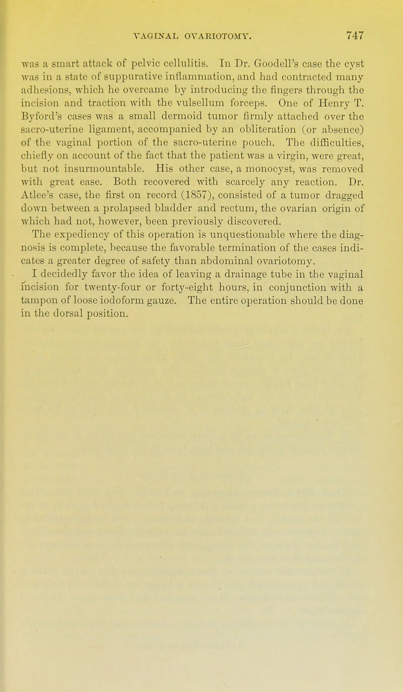 was a smart attack of pelvic cellulitis. In Dr. Gooclell's case the cyst was in a state of suppurative inflammation, and had contracted many adhesions, which he overcame by introducing the fingers through the incision and traction with the vulsellum forceps. One of Henry T. By ford's cases was a small dermoid tumor firmly attached over the sacro-uterine ligament, accompanied by an obliteration (or absence) of the vaginal portion of the sacro-uterine pouch. The difficulties, chiefly on account of the fact that the patient was a virgin, were great, but not insurmountable. His other case, a monocyst, was removed with great ease. Both recovered with scarcely any reaction. Dr. Atlee's case, the first on record (1857), consisted of a tumor dragged clown between a prolapsed bladder and rectum, the ovarian origin of which had not, however, been previously discovered. The expediency of this operation is unquestionable where the diag- nosis is complete, because the favorable termination of the cases indi- cates a greater degree of safety than abdominal ovariotomy. I decidedly favor the idea of leaving a drainage tube in the vaginal incision for twenty-four or forty-eight hours, in conjunction with a tampon of loose iodoform gauze. The entire operation should be done in the dorsal position.