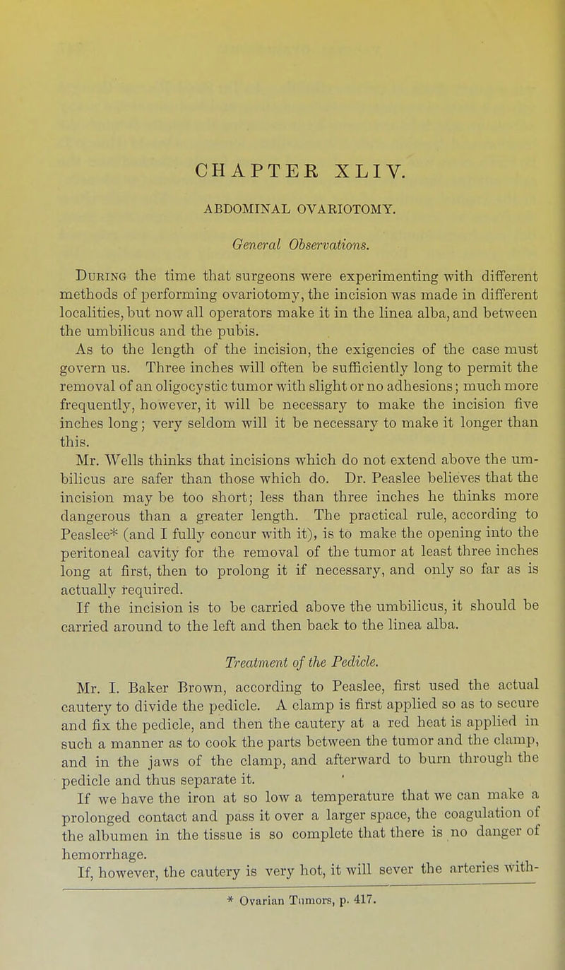 ABDOMINAL OVARIOTOMY. General Observations. During the time that surgeons were experimenting with different methods of performing ovariotomy, the incision was made in different localities, but now all operators make it in the linea alba, and between the umbilicus and the pubis. As to the length of the incision, the exigencies of the case must govern us. Three inches will often be sufficiently long to permit the removal of an oligocystic tumor with slight or no adhesions; much more frequently, however, it will be necessary to make the incision five inches long; very seldom will it be necessary to make it longer than this. Mr. Wells thinks that incisions which do not extend above the um- bilicus are safer than those which do. Dr. Peaslee believes that the incision may be too short; less than three inches he thinks more dangerous than a greater length. The practical rule, according to Peaslee* (and I fully concur with it), is to make the opening into the peritoneal cavity for the removal of the tumor at least three inches long at first, then to prolong it if necessary, and only so far as is actually required. If the incision is to be carried above the umbilicus, it should be carried around to the left and then back to the linea alba. Treatment of the Pedicle. Mr. I. Baker Brown, according to Peaslee, first used the actual cautery to divide the pedicle. A clamp is first applied so as to secure and fix the pedicle, and then the cautery at a red heat is applied in such a manner as to cook the parts between the tumor and the clamp, and in the jaws of the clamp, and afterward to burn through the pedicle and thus separate it. If we have the iron at so low a temperature that we can make a prolonged contact and pass it over a larger space, the coagulation of the albumen in the tissue is so complete that there is no danger of hemorrhage. If, however, the cautery is very hot, it will sever the arteries with- * Ovarian Tumors, p. 417.