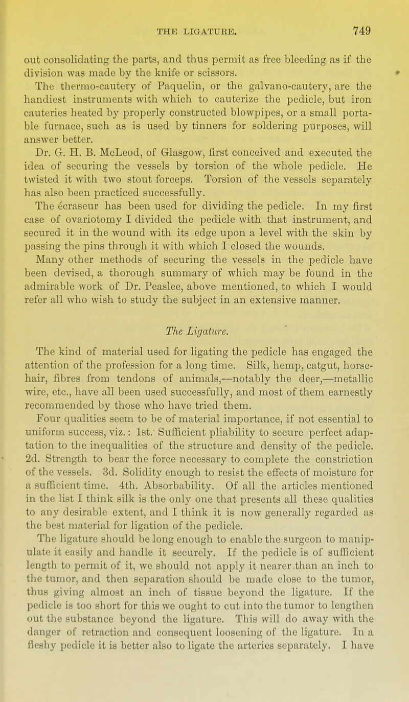 out consolidating the parts, and thus permit as free hleeding as if the division was made by the knife or scissors. The thermo-cautery of Paquelin, or the galvano-cautery, are the handiest instruments with which to cauterize the pedicle, but iron cauteries heated by properly constructed blowpipes, or a small porta- ble furnace, such as is used by tinners for soldering purposes, will answer better. Dr. G. H. B. McLeod, of Glasgow, first conceived and executed the idea of securing the vessels by torsion of the whole pedicle. He twisted it with two stout forceps. Torsion of the vessels separately has also been practiced successfully. The ecraseur has been used for dividing the pedicle. In my first case of ovariotomy I divided the pedicle with that instrument, and secured it in the wound with its edge upon a level with the skin by passing the pins through it with which I closed the wounds. Many other methods of securing the vessels in the pedicle have been devised, a thorough summary of which may be found in the admirable work of Dr. Peaslee, above mentioned, to which I would refer all who wish to study the subject in an extensive manner. The Ligature. The kind of material used for ligating the pedicle has engaged the attention of the profession for a long time. Silk, hemp, catgut, horse- hair, fibres from tendons of animals,—notably the deer,—metallic wire, etc., have all been used successfully, and most of them earnestly recommended by those who have tried them. Four qualities seem to be of material importance, if not essential to uniform success, viz.: 1st. Sufficient pliability to secure perfect adap- tation to the inequalities of the structure and density of the pedicle. 2d. Strength to bear the force necessary to complete the constriction of the vessels. 3d. Solidity enough to resist the effects of moisture for a sufficient time. 4th. Absorbability. Of all the articles mentioned in the list I think silk is the only one that presents all these qualities to any desirable extent, and I think it is now generally regarded as the best material for ligation of the pedicle. The ligature should be long enough to enable the surgeon to manip- ulate it easily and handle it securely. If the pedicle is of sufficient length to permit of it, we should not apply it nearer than an inch to the tumor, and then separation should be made close to the tumor, thus giving almost an inch of tissue beyond the ligature. If the pedicle is too short for this we ought to cut into the tumor to lengthen out the substance beyond the ligature. This will do away with the danger of retraction and consequent loosening of the ligature. In a fleshy pedicle it is better also to ligate the arteries separately. I have