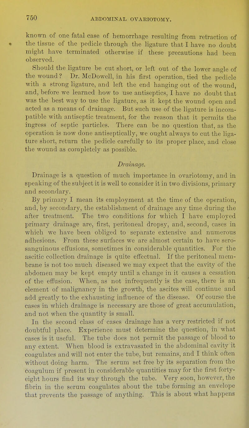 known of one fatal case of hemorrhage resulting from retraction of the tissue of the pedicle through the ligature that I have no doubt might have terminated otherwise if these precautions had been observed. Should the ligature be cut short, or left out of the lower angle of the wound? Dr. McDowell, in his first operation, tied the pedicle with a strong ligature, and left the end hanging out of the wound, and, before we learned how to use antiseptics, I have no doubt that was the best way to use the ligature, as it kept the wound open and acted as a means of drainage. But such use of the ligature is incom- patible with antiseptic treatment, for the reason that it permits the ingress of septic particles. There can be no question that, as the operation is now done antiseptically, we ought always to cut the liga- ture short, return the pedicle carefully to its proper place, and close the wound as complete^ as possible. Drainage. Drainage is a question of much importance in ovariotomy, and in speaking of the subject it is well to consider it in two divisions, primary and secondary. By primary I mean its employment at the time of the operation, and, by secondary, the establishment of drainage any time during the after treatment. The two conditions for which I have employed primary drainage are, first, peritoneal dropsy, and, second, cases in which we have been obliged to separate extensive and numerous adhesions. From these surfaces we are almost certain to have sero- sanguinous effusions, sometimes in considerable quantities. For the ascitic collection drainage is quite effectual. If the peritoneal mem- brane is not too much diseased we may expect that the cavity of the abdomen may be kept empty until a change in it causes a cessation of the effusion. When, as not infrequently is the case, there is an element of malignancy in the growth, the ascites will continue and add greatly to the exhausting influence of the disease. Of course the cases in which drainage is necessary are those of great accumulation, and not when the quantity is small. In the second class of cases drainage has a very restricted if not doubtful place. Experience must determine the question, in what cases is it useful. The tube does not permit the passage of blood to any extent. When blood is extravasated in the abdominal cavity it coagulates and will not enter the tube, but remains, and I think often without doing harm. The serum set free by its separation from the coagulum if present in considerable quantities may lor the first forty- eight hours find its way through the tube. Very soon, however, the fibrin in the serum coagulates about the tube forming an envelope that prevents the passage of anything. This is about what happens