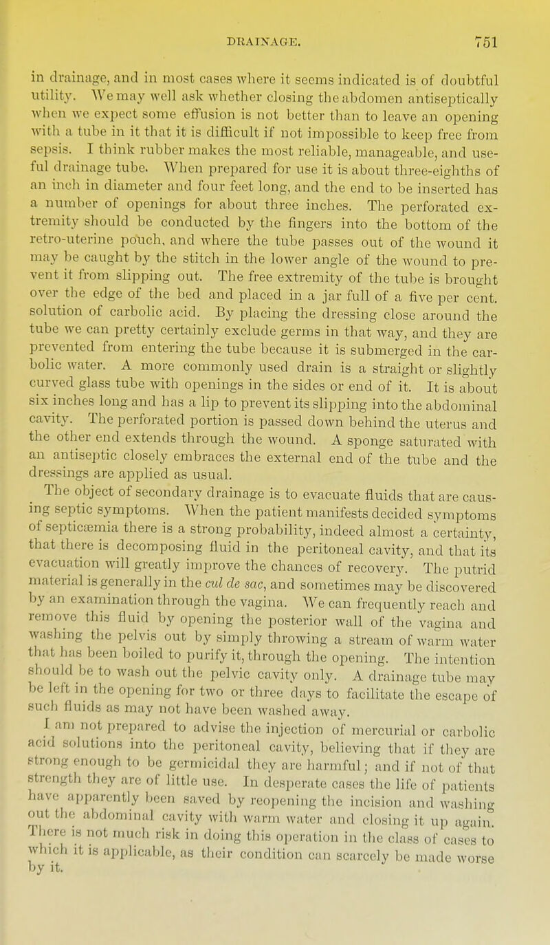 DRAINAGE. T51 in drainage, and in most cases where it seems indicated is of doubtful utility. We may well ask whether closing the abdomen antiseptically when we expect some effusion is not better than to leave an opening with a tube in it that it is difficult if not impossible to keep free from sepsis. I think rubber makes the most reliable, manageable, and use- ful drainage tube. When prepared for use it is about three-eighths of an inch in diameter and four feet long, and the end to be inserted has a number of openings for about three inches. The perforated ex- tremity should be conducted by the fingers into the bottom of the retro-uterine pouch, and where the tube passes out of the wound it may be caught by the stitch in the lower angle of the wound to pre- vent it from slipping out. The free extremity of the tube is brought over the edge of the bed and placed in a jar full of a five per cent, solution of carbolic acid. By placing the dressing close around the tube we can pretty certainly exclude germs in that way, and they are prevented from entering the tube because it is submerged in the car- bolic water. A more commonly used drain is a straight or slightly curved glass tube with openings in the sides or end of it. It is about six inches long and has a lip to prevent its slipping into the abdominal cavity. The perforated portion is passed clown behind the uterus and the other end extends through the wound. A sponge saturated with an antiseptic closely embraces the external end of the tube and the dressings are applied as usual. The object of secondary drainage is to evacuate fluids that are caus- ing septic symptoms. When the patient manifests decided symptoms of septicaemia there is a strong probability, indeed almost a certainty, that there is decomposing fluid in the peritoneal cavity, and that its' evacuation will greatly improve the chances of recovery. The putrid material is generally in the cul de sac, and sometimes may be discovered 1 >y an examination through the vagina. We can frequently reach and remove this fluid by opening the posterior wall of the vagina and was),,ng the pelvis out by simply throwing a stream of warm water that has been boiled to purify it, through the opening. The intention should be to wash out the pelvic cavity only. A drainage tube may be left in the opening for two or three days to facilitate the escape of such fluids as may not have been washed away. J am imt prepared to advise the injection of mercurial or carbolic acid solutions into the peritoneal cavity, believing that if they are strong enough to be germicidal they are harmful; and if nol of that strength they are of little use. I„ desperate cases the life of patients have apparently been saved by reopening the incision and washing out the abdominal cavity with warm wafer and closing it up again. There ta Dot much risk in doing this operation in the class of eases to which it is applicable, as their condition can scarcely be made worse by it.