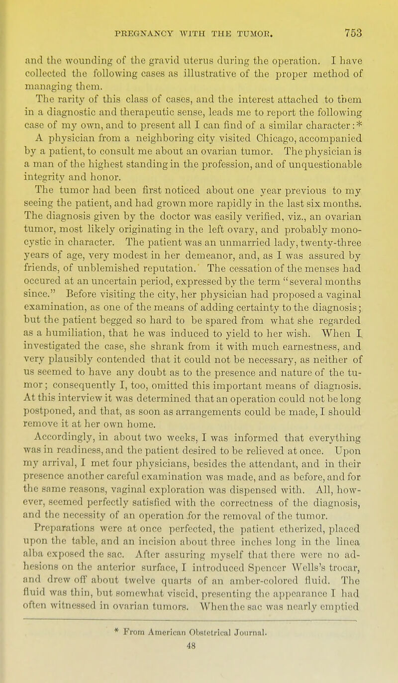 and the wounding of the gravid uterus during the operation. I have collected the following cases as illustrative of the proper method of managing them. The rarity of this class of cases, and the interest attached to them in a diagnostic and therapeutic sense, leads me to report the following case of my own, and to present all I can find of a similar character:* A physician from a neighboring city visited Chicago, accompanied by a patient, to consult me about an ovarian tumor. The physician is a man of the highest standing in the profession, and of unquestionable integrity and honor. The tumor had been first noticed about one year previous to my seeing the patient, and had grown more rapidly in the last six months. The diagnosis given by the doctor was easily verified, viz., an ovarian tumor, most likely originating in the left ovary, and probably mono- cystic in character. The patient was an unmarried lady, twenty-three years of age, very modest in her demeanor, and, as I was assured by friends, of unblemished reputation. The cessation of the menses had occured at an uncertain period, expressed by the term several months since. Before visiting the city, her physician had proposed a vaginal examination, as one of the means of adding certainty to the diagnosis; but the patient begged so hard to be spared from what she regarded as a humiliation, that he was induced to yield to her wish. When I investigated the case, she shrank from it with much earnestness, and very plausibly contended that it could not be necessary, as neither of us seemed to have any doubt as to the presence and nature of the tu- mor ; consequently I, too, omitted this important means of diagnosis. At this interview it was determined that an operation could not be long postponed, and that, as soon as arrangements could be made, I should remove it at her own home. Accordingly, in about two weeks, I was informed that everything was in readiness, and the patient desired to be relieved at once. Upon my arrival, I met four physicians, besides the attendant, and in their presence another careful examination was made, and as before, and for the same reasons, vaginal exploration was dispensed with. All, how- ever, seemed perfectly satisfied with the correctness of the diagnosis, and the necessity of an operation for the removal of the tumor. Preparations were at once perfected, the patient etherized, placed upon the table, and an incision about three inches long in the linea alba exposed the sac. After assuring myself that there were no ad- hesions on the anterior surface, I introduced Spencer Wells's trocar, and drew off about twelve quarts of an amber-colored fluid. The id was thin, but somewhat viscid, presenting the appearance I had often witnessed in ovarian tumors. When the sac was nearly emptied * From American Obstetrical Journal. 48