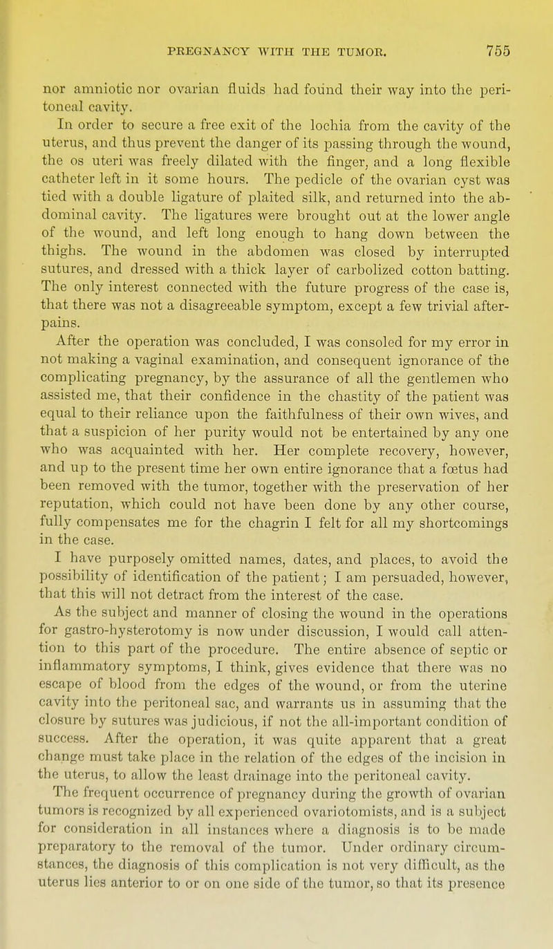 nor amniotic nor ovarian fluids had found their way into the peri- toneal cavity. In order to secure a free exit of the lochia from the cavity of the uterus, and thus prevent the danger of its passing through the wound, the os uteri was freely dilated with the finger, and a long flexible catheter left in it some hours. The pedicle of the ovarian cyst was tied with a double ligature of plaited silk, and returned into the ab- dominal cavity. The ligatures were brought out at the lower angle of the wound, and left long enough to hang down between the thighs. The wound in the abdomen was closed by interrupted sutures, and dressed with a thick layer of carbolized cotton batting. The only interest connected with the future progress of the case is, that there was not a disagreeable symptom, except a few trivial after- pains. After the operation was concluded, I was consoled for my error in not making a vaginal examination, and consequent ignorance of the complicating pregnancy, by the assurance of all the gentlemen who assisted me, that their confidence in the chastity of the patient was equal to their reliance upon the faithfulness of their own wives, and that a suspicion of her purity would not be entertained by any one who was acquainted with her. Her complete recovery, however, and up to the present time her own entire ignorance that a foetus had been removed with the tumor, together with the preservation of her reputation, which could not have been done by any other course, fully compensates me for the chagrin I felt for all my shortcomings in the case. I have purposely omitted names, dates, and places, to avoid the possibility of identification of the patient; I am persuaded, however, that this will not detract from the interest of the case. As the subject and manner of closing the wound in the operations for gastro-hysterotomy is now under discussion, I would call atten- tion to this part of the procedure. The entire absence of septic or inflammatory symptoms, I think, gives evidence that there was no escape of blood from the edges of the wound, or from the uterine cavity into the peritoneal sac, and warrants us in assuming that the closure by sutures was judicious, if not the all-important condition of success. After the operation, it was quite apparent that a great change must take place in the relation of the edges of the incision in the uterus, to allow the least drainage into the peritoneal cavity. The frequent occurrence of pregnancy during the growth of ovarian tumors is recognized by all experienced ovariotomists, and is a subject for consideration in all instances where a diagnosis is to be made preparatory to the removal of the tumor. Under ordinary circum- stances, the diagnosis of this complication is not very difficult, as the uterus lies anterior to or on one side of the tumor, so that its presents
