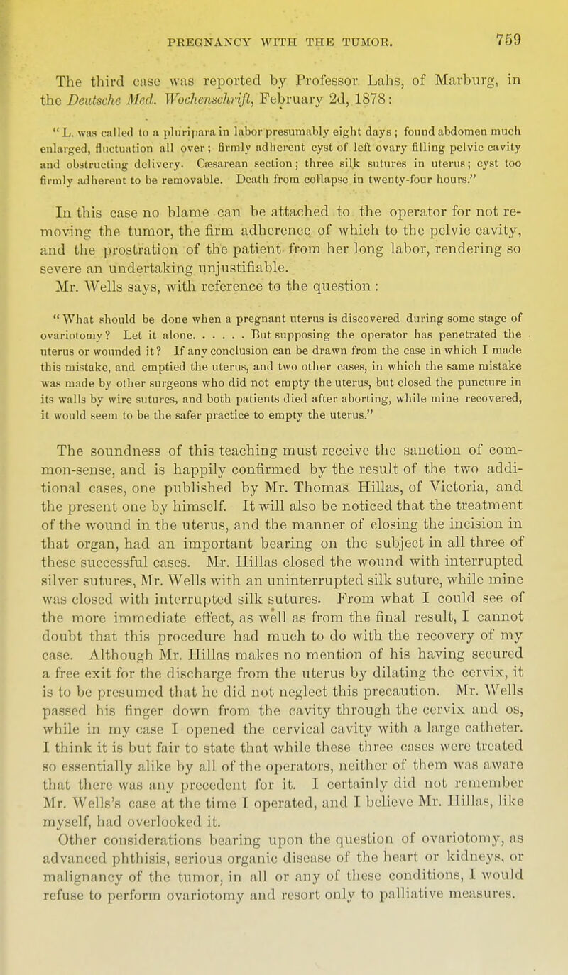 The third case was reported by Professor Lahs, of Marburg, in the Deutsche Med. Wochenschrift, February 2d, 1878:  L. was culled to a pluriparain labor presumably eight days ; found abdomen much enlarged, fluctuation all over; firmly adherent cyst of left ovary filling pelvic cavity and obstructing delivery. Cresarean section; three silk sutures in uterus; cyst too firmly adherent to be removable. Death from collapse in twenty-four hours. In this case no blame can be attached to the operator for not re- moving the tumor, the firm adherence of which to the pelvic cavity, and the prostration of the patient from her long labor, rendering so severe an undertaking unjustifiable. Mr. Wells says, with reference to the question : What should be done when a pregnant uterus is discovered during some stage of ovariotomy? Let it alone But supposing the operator has penetrated the uterus or wounded it? If any conclusion can be drawn from the case in which I made this mistake, and emptied the uterus, and two other cases, in which the same mistake was made by other surgeons who did not empty the uterus, but closed the puncture in its walls by wire sutures, and both patients died after aborting, while mine recovered, it would seem to be the safer practice to empty the uterus. The soundness of this teaching must receive the sanction of com- mon-sense, and is happily confirmed by the result of the two addi- tional cases, one published by Mr. Thomas Hillas, of Victoria, and the present one by himself. It will also be noticed that the treatment of the wound in the uterus, and the manner of closing the incision in that organ, had an important bearing on the subject in all three of these successful cases. Mr. Hillas closed the wound with interrupted silver sutures, Mr. Wells with an uninterrupted silk suture, while mine was closed with interrupted silk sutures. From what I could see of the more immediate effect, as well as from the final result, I cannot doubt that this procedure had much to do with the recovery of my case. Although Mr. Hillas makes no mention of his having secured a free exit for the discharge from the uterus by dilating the cervix, it is to be presumed that he did not neglect this precaution. Mr. Wells passed his finger down from the cavity through the cervix and os, while in my case I opened the cervical cavity with a large catheter. I think it is but fair to state that while these three cases were treated so essentially alike by all of the operators, neither of them was aware that there was any precedent for it. I certainly did not remember Mr. Wells's case at the time I operated, and I believe Mr. Hillas, like myself, had overlooked it. Other considerations bearing upon the question of ovariotomy, as advanced phthisis, serious organic disease of the heart or kidneys, or malignancy of the tumor, in all or any of these conditions, 1 would refuse to perform ovariotomy and resort only to palliative measures.