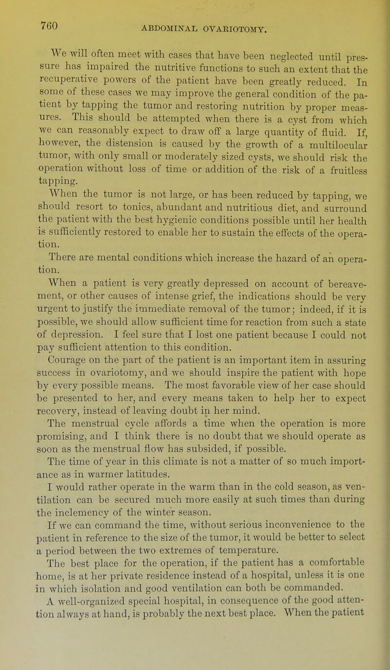 We will often meet with cases that have been neglected until pres- sure has impaired the nutritive functions to such an extent that the recuperative powers of the patient have been greatly reduced. In some of these cases we may improve the general condition of the pa- tient by tapping the tumor and restoring nutrition by proper meas- ures. This should be attempted when there is a cyst from which we can reasonably expect to draw off a large quantity of fluid. If, however, the distension is caused by the growth of a multilocular tumor, with only small or moderately sized cysts, we should risk the operation without loss of time or addition of the risk of a fruitless tapping. When the tumor is not large, or has been reduced by tapping, we should resort to tonics, abundant and nutritious diet, and surround the patient with the best hygienic conditions possible until her health is sufficiently restored to enable her to sustain the effects of the opera- tion. Th ere are mental conditions which increase the hazard of an opera- tion. When a patient is very greatly depressed on account of bereave- ment, or other causes of intense grief, the indications should be very urgent to justify the immediate removal of the tumor; indeed, if it is possible, we should allow sufficient time for reaction from such a state of depression. I feel sure that I lost one patient because I could not pay sufficient attention to this condition. Courage on the part of the patient is an important item in assuring success in ovariotomy, and we should inspire the patient with hope by every possible means. The most favorable view of her case should be presented to her, and every means taken to help her to expect recovery, instead of leaving doubt in her mind. The menstrual cycle affords a time when the operation is more promising, and I think there is no doubt that we should operate as soon as the menstrual flow has subsided, if possible. The time of year in this climate is not a matter of so much import- ance as in warmer latitudes. I would rather operate in the warm than in the cold season, as ven- tilation can be secured much more easily at such times than during the inclemency of the winter season. If we can command the time, without serious inconvenience to the patient in reference to the size of the tumor, it would be better to select a period between the two extremes of temperature. The best place for the operation, if the patient has a comfortable home, is at her private residence instead of a hospital, unless it is one in which isolation and good ventilation can both be commanded. A well-organized special hospital, in consequence of the good atten- tion always at hand, is probably the next best place. When the patient