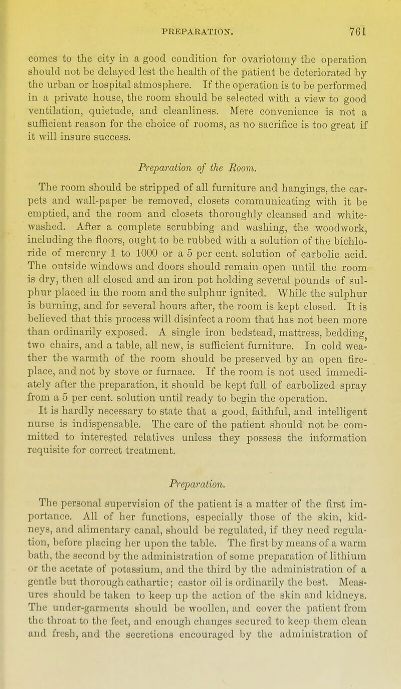comes to the city in a good condition for ovariotomy the operation should not be delayed lest the health of the patient be deteriorated by the urban or hospital atmosphere. If the operation is to be performed in a private house, the room should be selected with a view to good ventilation, quietude, and cleanliness. Mere convenience is not a sufficient reason for the choice of rooms, as no sacrifice is too great if it will insure success. Preparation of the Room. The room should be stripped of all furniture and hangings, the car- pets and wall-paper be removed, closets communicating with it be emptied, and the room and closets thoroughly cleansed and white- washed. After a complete scrubbing and washing, the woodwork, including the floors, ought to be rubbed with a solution of the bichlo- ride of mercury 1 to 1000 or a 5 per cent, solution of carbolic acid. The outside windows and doors should remain open until the room is dry, then all closed and an iron pot holding several pounds of sul- phur placed in the room and the sulphur ignited. While the sulphur is burning, and for several hours after, the room is kept closed. It is believed that this process will disinfect a room that has not been more than ordinarily exposed. A single iron bedstead, mattress, bedding two chairs, and a table, all new, is sufficient furniture. In cold wea- ther the warmth of the room should be preserved by an open fire- place, and not by stove or furnace. If the room is not used immedi- ately after the preparation, it should be kept full of carbolized spray from a 5 per cent, solution until ready to begin the operation. It is hardly necessary to state that a good, faithful, and intelligent nurse is indispensable. The care of the patient should not be com- mitted to interested relatives unless they possess the information requisite for correct treatment. Preparation. The personal supervision of the patient is a matter of the first im- portance. All of her functions, especially those of the skin, kid- neys, and alimentary canal, should be regulated, if they need regula- tion, before placing her upon the table. The first by means of a warm bath, the second by the administration of some preparation of lithium or the acetate of potassium, and the third by the administration of a gentle but thorough cathartic; castor oil is ordinarily the best. Meas- ures should be taken to keep up the action of the skin and kidneys. The under-garments should be woollen, and cover the patient from the throat to the feet, and enough changes secured to keep them clean and fresh, and the secretions encouraged by the administration of
