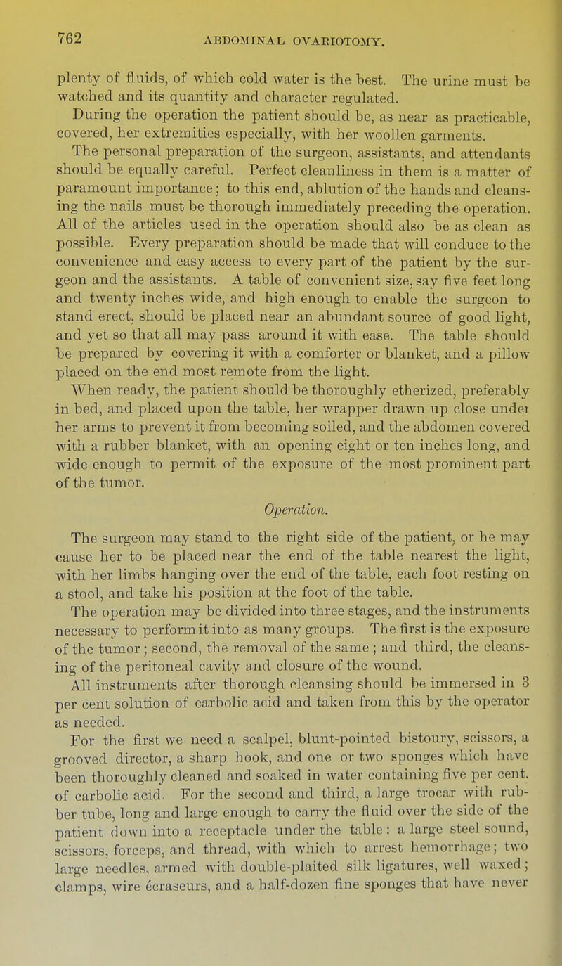 plenty of fluids, of which cold water is the best. The urine must be watched and its quantity and character regulated. During the operation the patient should be, as near as practicable, covered, her extremities especially, with her woollen garments. The personal preparation of the surgeon, assistants, and attendants should be equally careful. Perfect cleanliness in them is a matter of paramount importance; to this end, ablution of the hands and cleans- ing the nails must be thorough immediately preceding the operation. All of the articles used in the operation should also be as clean as possible. Every preparation should be made that will conduce to the convenience and easy access to every part of the patient by the sur- geon and the assistants. A table of convenient size, say five feet long and twenty inches wide, and high enough to enable the surgeon to stand erect, should be placed near an abundant source of good light, and yet so that all may pass around it with ease. The table should be prepared by covering it with a comforter or blanket, and a pillow placed on the end most remote from the light. When ready, the patient should be thoroughly etherized, preferably in bed, and placed upon the table, her wrapper drawn up close under her arms to prevent it from becoming soiled, and the abdomen covered with a rubber blanket, with an opening eight or ten inches long, and wide enough to permit of the exposure of the most prominent part of the tumor. Operation. The surgeon may stand to the right side of the patient, or he may cause her to be placed near the end of the table nearest the light, with her limbs hanging over the end of the table, each foot resting on a stool, and take his position at the foot of the table. The operation may be divided into three stages, and the instruments necessary to perform it into as many groups. The first is the exposure of the tumor; second, the removal of the same; and third, the cleans- ing of the peritoneal cavity and closure of the wound. All instruments after thorough cleansing should be immersed in 3 per cent solution of carbolic acid and taken from this by the operator as needed. For the first we need a scalpel, blunt-pointed bistoury, scissors, a grooved director, a sharp hook, and one or two sponges which have been thoroughly cleaned and soaked in water containing five per cent, of carbolic acid. For the second and third, a large trocar with rub- ber tube, long and large enough to carry the fluid over the side of the patient down into a receptacle under the table: a large steel sound, scissors, forceps, and thread, with which to arrest hemorrhage; two large needles, armed with double-plaited silk ligatures, well waxed; clamps, wire 6craseurs, and a half-dozen fine sponges that have never