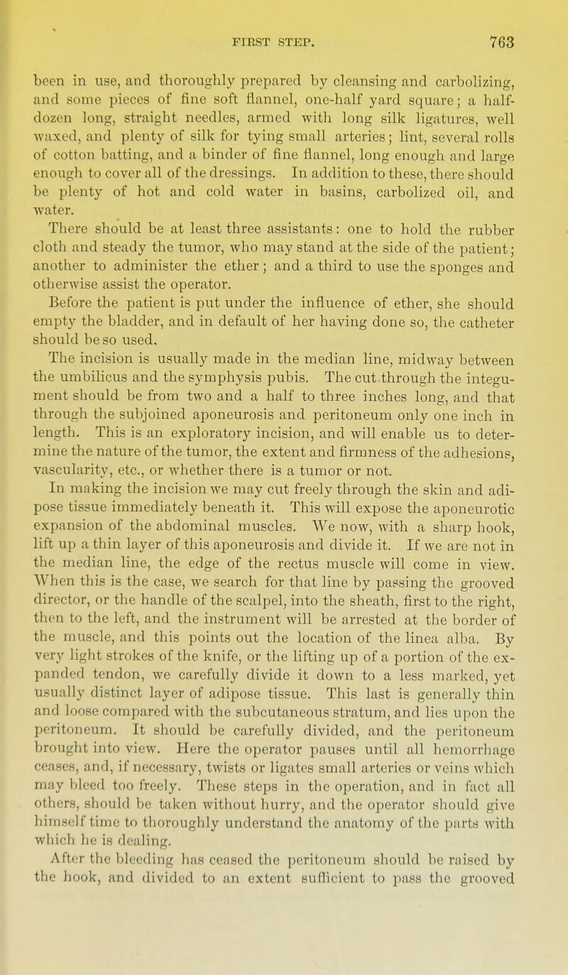 been in use, and thoroughly prepared by cleansing and carbolizing, and some pieces of fine soft flannel, one-half yard square; a half- dozen long, straight needles, armed with long silk ligatures, well waxed, and plenty of silk for tying small arteries; lint, several rolls of cotton batting, and a binder of fine flannel, long enough and large enough to cover all of the dressings. In addition to these, there should be plenty of hot and cold water in basins, carbolized oil, and water. There should be at least three assistants: one to hold the rubber cloth and steady the tumor, who may stand at the side of the patient; another to administer the ether; and a third to use the sponges and otherwise assist the operator. Before the patient is put under the influence of ether, she should empty the bladder, and in default of her having done so, the catheter should be so used. The incision is usually made in the median line, midway between the umbilicus and the symphysis pubis. The cut.through the integu- ment should be from two and a half to three inches long, and that through the subjoined aponeurosis and peritoneum only one inch in length. This is an exploratory incision, and will enable us to deter- mine the nature of the tumor, the extent and firmness of the adhesions, vascularity, etc., or whether there is a tumor or not. In making the incision we may cut freely through the skin and adi- pose tissue immediately beneath it. This will expose the aponeurotic expansion of the abdominal muscles. We now, with a sharp hook, lift up a thin layer of this aponeurosis and divide it. If we are not in the median line, the edge of the rectus muscle will come in view. When this is the case, we search for that line by passing the grooved director, or the handle of the scalpel, into the sheath, first to the right, then to the left, and the instrument will be arrested at the border of the muscle, and this points out the location of the linea alba. By very light strokes of the knife, or the lifting up of a portion of the ex- panded tendon, we carefully divide it down to a less marked, yet usually distinct layer of adipose tissue. This last is generally thin and loose compared with the subcutaneous stratum, and lies upon the peritoneum. It should be carefully divided, and the peritoneum brought into view. Here the operator pauses until all hemorrhage ceases, and, if necessary, twists or ligates small arteries or veins which may bleed too freely. These steps in the operation, and in fact all others, should be taken without hurry, and the operator should give himself time to thoroughly understand the anatomy of the parts with which lie is dealing. After the bleeding has ceased the peritoneum should be raised by the hook, and divided to an extent sufficient to pass the grooved