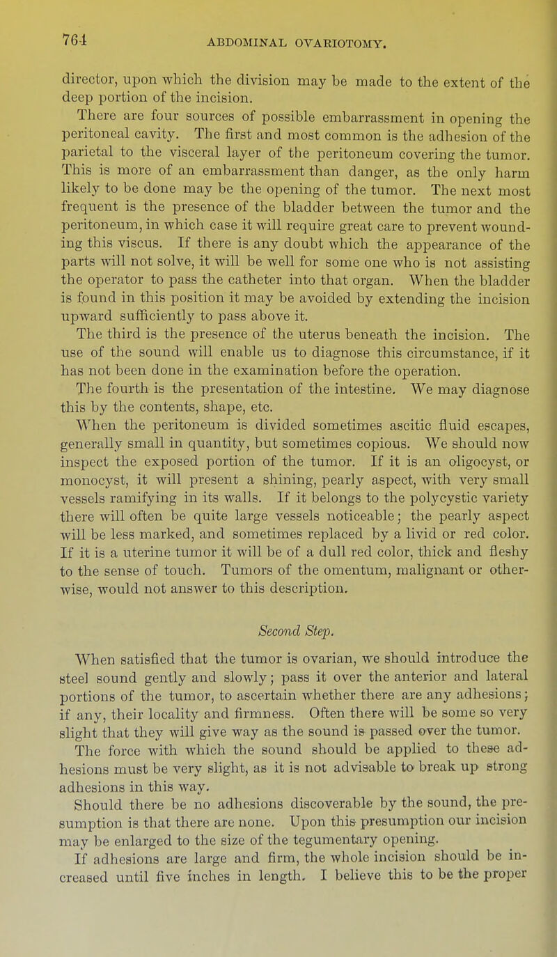 76-1 director, upon which the division may be made to the extent of the deep portion of the incision. There are four sources of possible embarrassment in opening the peritoneal cavity. The first and most common is the adhesion of the parietal to the visceral layer of the peritoneum covering the tumor. This is more of an embarrassment than danger, as the only harm likely to be done may be the opening of the tumor. The next most frequent is the presence of the bladder between the tumor and the peritoneum, in which case it will require great care to prevent wound- ing this viscus. If there is any doubt which the appearance of the parts will not solve, it will be well for some one who is not assisting the operator to pass the catheter into that organ. When the bladder is found in this position it may be avoided by extending the incision upward sufficiently to pass above it. The third is the presence of the uterus beneath the incision. The use of the sound will enable us to diagnose this circumstance, if it has not been done in the examination before the operation. The fourth is the presentation of the intestine. We may diagnose this by the contents, shape, etc. When the peritoneum is divided sometimes ascitic fluid escapes, generally small in quantity, but sometimes copious. We should now inspect the exposed portion of the tumor. If it is an oligocyst, or monocyst, it will present a shining, pearly aspect, with very small vessels ramifying in its walls. If it belongs to the polycystic variety there will often be quite large vessels noticeable; the pearly aspect will be less marked, and sometimes replaced by a livid or red color. If it is a uterine tumor it will be of a dull red color, thick and fleshy to the sense of touch. Tumors of the omentum, malignant or other- wise, would not answer to this description. Second Step. When satisfied that the tumor is ovarian, we should introduce the steel sound gently and slowly; pass it over the anterior and lateral portions of the tumor, to ascertain whether there are any adhesions; if any, their locality and firmness. Often there will be some so very slight that they will give way as the sound is passed over the tumor. The force with which the sound should be applied to these ad- hesions must be very slight, as it is not advisable to break up strong adhesions in this way. Should there be no adhesions discoverable by the sound, the pre- sumption is that there are none. Upon this- presumption our incision may be enlarged to the size of the tegumentary opening. If adhesions are large and firm, the whole incision should be in- creased until five inches in length, I believe this to be the proper