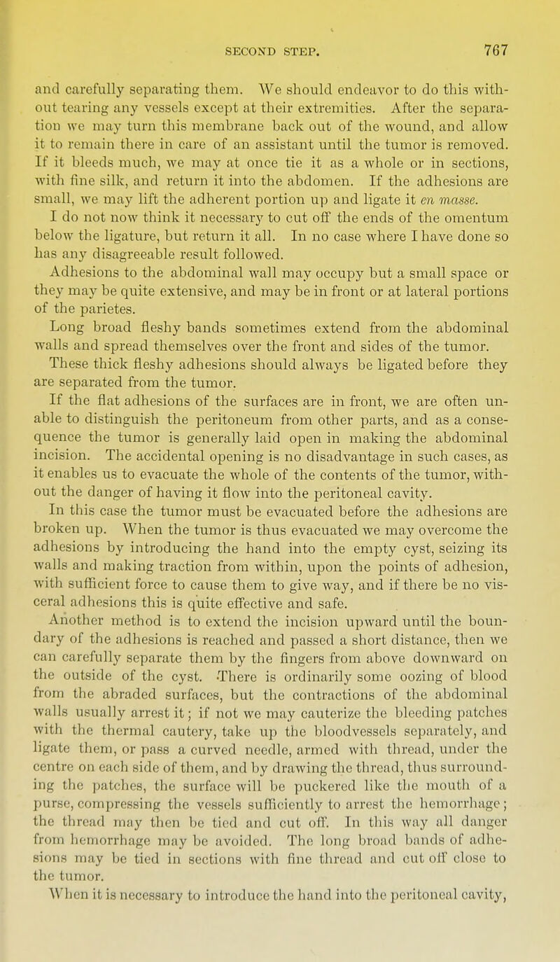 and carefully separating them. We should endeavor to do this with- out tearing any vessels except at their extremities. After the separa- tion we may turn this membrane back out of the wound, and allow it to remain there in care of an assistant until the tumor is removed. If it bleeds much, we may at once tie it as a whole or in sections, with fine silk, and return it into the abdomen. If the adhesions are small, we may lift the adherent portion up and ligate it en masse. I do not now think it necessary to cut off the ends of the omentum below the ligature, but return it all. In no case where I have done so has any disagreeable result followed. Adhesions to the abdominal wall may occupy but a small space or they may be quite extensive, and may be in front or at lateral portions of the parietes. Long broad fleshy bands sometimes extend from the abdominal walls and spread themselves over the front and sides of the tumor. These thick fleshy adhesions should always be ligated before they are separated from the tumor. If the flat adhesions of the surfaces are in front, we are often un- able to distinguish the peritoneum from other parts, and as a conse- quence the tumor is generally laid open in making the abdominal incision. The accidental opening is no disadvantage in such cases, as it enables us to evacuate the whole of the contents of the tumor, with- out the danger of having it flow into the peritoneal cavity. In this case the tumor must be evacuated before the adhesions are broken up. When the tumor is thus evacuated we may overcome the adhesions by introducing the hand into the empty cyst, seizing its walls and making traction from within, upon the points of adhesion, with sufficient force to cause them to give way, and if there be no vis- ceral adhesions this is quite effective and safe. Another method is to extend the incision upward until the boun- dary of the adhesions is reached and passed a short distance, then we can carefully separate them by the fingers from above downward on the outside of the cyst. There is ordinarily some oozing of blood from the abraded surfaces, but the contractions of the abdominal walls usually arrest it; if not we may cauterize the bleeding patches with the thermal cautery, take up the bloodvessels separately, and ligate them, or pass a curved needle, armed with thread, under the centre on each side of them, and by drawing the thread, thus surround- ing the patches, the surface will be puckered like the mouth of a purse, compressing the vessels sufficiently to arrest the hemorrhage; the thread may thin be tied and cut off. In this way all danger from hemorrhage may be avoided. The long broad bands of adhe- sions may be tied in sections with fine thread and cut off close to the tumor. When it is necessary to introduce the hand into the peritoneal cavity,