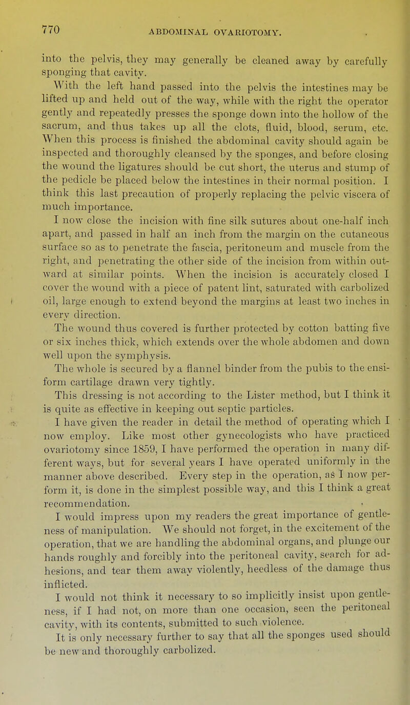 into the pelvis, they may generally be cleaned away by carefully sponging that cavity. With the left hand passed into the pelvis the intestines may be lifted up and held out of the way, while with the right the operator gently and repeatedly presses the sponge down into the hollow of the sacrum, and thus takes up all the clots, fluid, blood, serum, etc. When this process is finished the abdominal cavity should again be inspected and thoroughly cleansed by the sponges, and before closing the wound the ligatures should be cut short, the uterus and stump of the pedicle be placed below the intestines in their normal position. I think this last precaution of properly replacing the pelvic viscera of much importance. I now close the incision with fine silk sutures about one-half inch apart, and passed in half an inch from the margin on the cutaneous surface so as to penetrate the fascia, peritoneum and muscle from the right, and penetrating the other side of the incision from within out- ward at similar points. When the incision is accurately closed I cover the wound with a piece of patent lint, saturated with carbolized oil, large enough to extend beyond the margins at least two inches in every direction. The wound thus covered is further protected by cotton batting five or six inches thick, which extends over the whole abdomen and down well upon the symphysis. The whole is secured by a flannel binder from the pubis to the ensi- form cartilage drawn very tightly. This dressing is not according to the Lister method, but I think it is quite as effective in keeping out septic particles. I have given the reader in detail the method of operating which I now employ. Like most other gynecologists who have practiced ovariotomy since 1859, I have performed the operation in many dif- ferent ways, but for several years I have operated uniformly in the manner above described. Every step in the operation, as I now per- form it, is done in the simplest possible way, and this I think a great recommendation. I would impress upon my readers the great importance of gentle- ness of manipulation. We should not forget, in the excitement of the operation, that we are handling the abdominal organs, and plunge our hands roughly and forcibly into the peritoneal cavity, search for ad- hesions, and tear them away violently, heedless of the damage thus inflicted. I would not think it necessary to so implicitly insist upon gentle- ness, if I had not, on more than one occasion, seen the peritoneal cavity, with its contents, submitted to such violence. It is only necessary further to say that all the sponges used should be new and thoroughly carbolized.