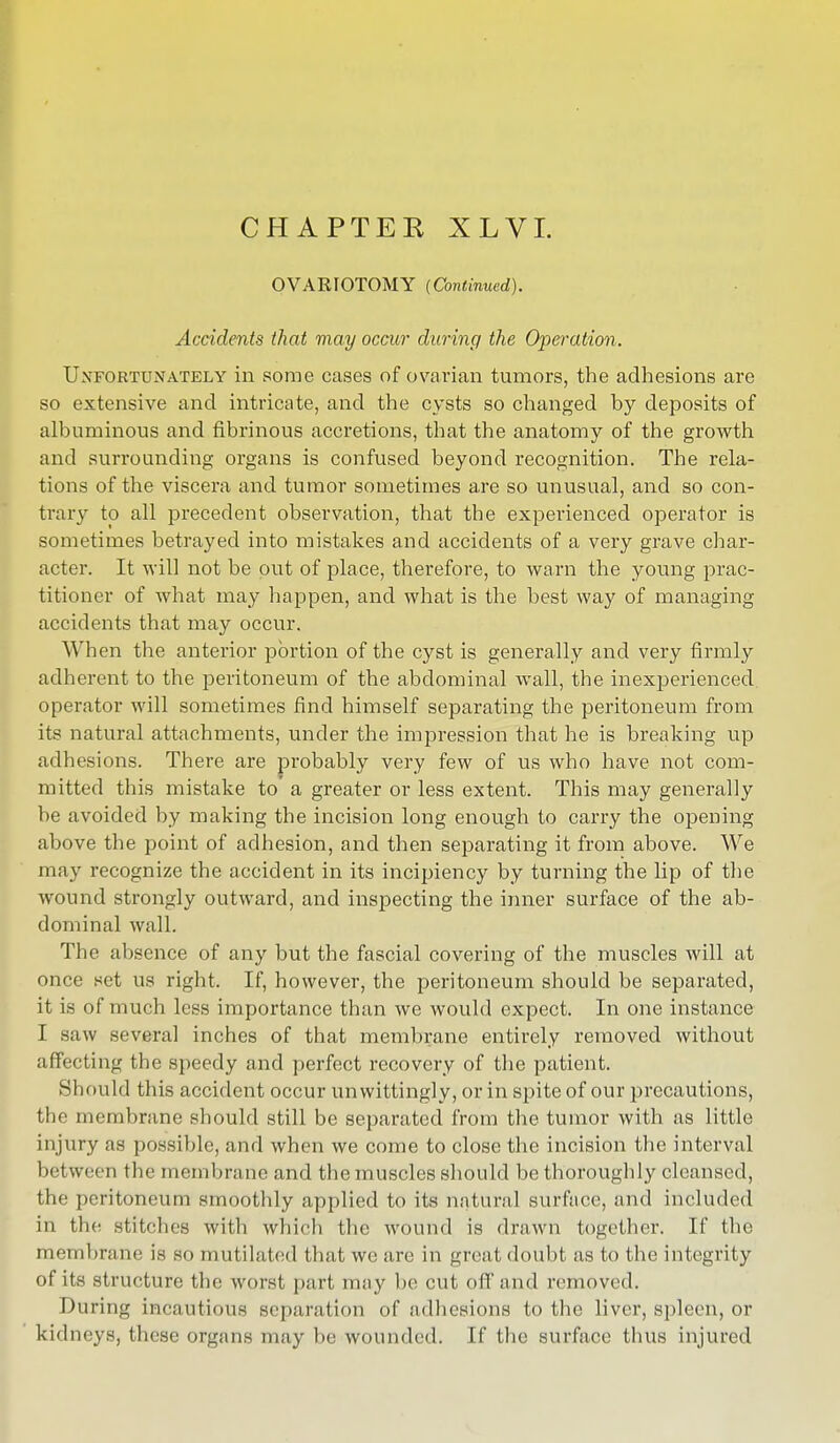 C H A PTE K XLVI. OVARIOTOMY (Continued). Accidents that may occur during the Operation. Unfortunately in some cases of ovarian tumors, the adhesions are so extensive and intricate, and the cysts so changed by deposits of albuminous and fibrinous accretions, that the anatomy of the growth and surrounding organs is confused beyond recognition. The rela- tions of the viscera and tumor sometimes are so unusual, and so con- trary to all precedent observation, that the experienced operator is sometimes betrayed into mistakes and accidents of a very grave char- acter. It will not be put of place, therefore, to warn the young prac- titioner of what may happen, and what is the best way of managing accidents that may occur. When the anterior portion of the cyst is generally and very firmly adherent to the peritoneum of the abdominal wall, the inexperienced, operator will sometimes find himself separating the peritoneum from its natural attachments, under the impression that he is breaking up adhesions. There are probably very few of us who have not com- mitted this mistake to a greater or less extent. This may generally he avoided by making the incision long enough to carry the opening above the point of adhesion, and then separating it from above. We may recognize the accident in its incipiency by turning the lip of the wound strongly outward, and inspecting the inner surface of the ab- dominal wall. The absence of any but the fascial covering of the muscles will at once set us right. If, however, the peritoneum should be separated, it is of much less importance than we would expect. In one instance I saw several inches of that membrane entirely removed without affecting the speedy and perfect recovery of the patient. Should this accident occur unwittingly, or in spite of our precautions, the membrane should still be separated from the tumor with as little injury as possible, and when we come to close the incision the interval between the membrane and the muscles should be thoroughly cleansed, the peritoneum smoothly applied to its natural surface, and included in the stitches with which the wound is drawn together. If the membrane is so mutilated that we are in great doubt as to the integrity of its structure the worst part may be cut off and removed. During incautious separation of adhesions to the liver, spleen, or kidneys, these organs may be wounded. If the surface thus injured
