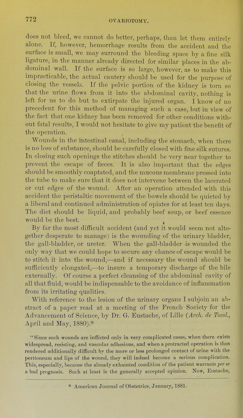 does not bleed, we cannot do better, perhaps, than let them entirely alone. If, however, hemorrhage results from the accident and the surface is small, we may surround the bleeding space by a fine silk ligature, in the manner already directed for similar places in the ab- dominal wall. If the surface is so large, however, as to make this impracticable, the actual cautery should be used for the purpose of closing the vessels. If the pelvic portion of the kidney is torn so that the urine flows from it into the abdominal cavity, nothing is left for us to do but to extirpate the injured organ. I know of no precedent for this method of managing such a case, but in view of the fact that one kidney has been removed for other conditions with- out fatal results, I would not hesitate to give my patient the benefit of the operation. Wounds in the intestinal canal, including the stomach, when there is no loss of substance, should be carefully closed with fine silk sutures. In closing such openings the stitches should be very near together to prevent the escape of fseces. It is also important that the edges should be smoothly coaptated, and the mucous membrane pressed into the tube to make sure that it does not intervene between the lacerated or cut edges of the wound. After an operation attended with this accident the peristaltic movement of the bowels should be quieted by a liberal and continued administration of opiates for at least ten days. The diet should be liquid, and probably beef soup, or beef essence would be the best. « By far the most difficult accident (and yet it would seem not alto- gether desperate to manage) is the wounding of the urinary bladder, the gall-bladder, or ureter. When the gall-bladder is wounded the only way that we could hope to secure any chance of escape would be to stitch it into the wound,—and if necessary the wound should be sufficiently elongated,—to insure a temporary discharge of the bile externally. Of course a perfect cleansing of the abdominal cavity of all that fluid, would be indispensable to the avoidance of inflammation from its irritating qualities. With reference to the lesion of the urinary organs I subjoin an ab- stract of a paper read at a meeting of the French Society for the Advancement of Science, by Dr. G. Eustache, of Lille (Arch, de Tocol, April and May, 1880).* Since such wounds are inflicted only in very complicated cases, when there exists widespread, resisting, and vascular adhesions, and when a protracted operation is thus rendered additionally difficult by the more or less prolonged contact of urine with the peritoneum and lips of the wound, they will indeed become a serious complication. This, especially, because the already exhausted condition of the patient warrants perse a bad prognosis. Such at least is the generally accepted opinion. Now, Eustache, * American Journal of Obstetrics, January, 1881.