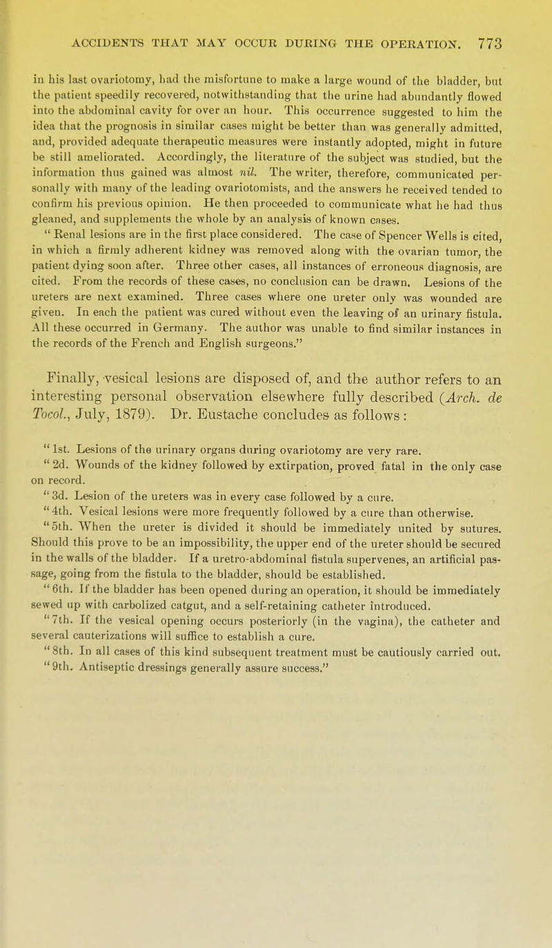 in his last ovariotomy, bad the misfortune to make a large wound of the bladder, but the patient speedily recovered, notwithstanding that tbe urine had abundantly flowed into the abdominal cavity for over an hour. This occurrence suggested to him the idea that the prognosis in similar cases might be better than was generally admitted, and, provided adequate therapeutic measures were instantly adopted, might in future be still ameliorated. Accordingly, the literature of the subject was studied, but the information thus gained was almost nil. The writer, therefore, communicated per- sonally with many of the leading ovariotomists, and the answers he received tended to confirm his previous opinion. He then proceeded to communicate what he had thus gleaned, and supplements the whole by an analysis of known cases.  Eenal lesions are in the first place considered. The case of Spencer Wells is cited, in which a firmly adherent kidney was removed along with the ovarian tumor, the patient dying soon after. Three other cases, all instances of erroneous diagnosis, are cited. From the records of these cases, no conclusion can be drawn. Lesions of the ureters are next examined. Three cases where one ureter only was wounded are given. In each the patient was cured without even the leaving of an urinary fistula. All these occurred in Germany. The author was unable to find similar instances in the records of the French and English surgeons. Finally, vesical lesions are disposed of, and the author refers to an interesting personal observation elsewhere fully described (Arch, de Tocol, July, 1879). Dr. Eustache concludes as follows :  1st. Lesions of the urinary organs during ovariotomy are very rare.  2d. Wounds of the kidney followed by extirpation, proved fatal in the only case on record. 3d. Lesion of the ureters was in every case followed by a cure. 4th. Vesical lesions were more frequently followed by a cure than otherwise. 5th. When the ureter is divided it should be immediately united by sutures. Should this prove to be an impossibility, the upper end of the ureter should be secured in the walls of the bladder. If a uretro-abdominal fistula supervenes, an artificial pas- sage, going from the fistula to the bladder, should be established. 6th. If the bladder has been opened during an operation, it should be immediately sewed up with carbolized catgut, and a self-retaining catheter introduced. 7th. If the vesical opening occurs posteriorly (in the vagina), the catheter and several cauterizations will suffice to establish a cure. 8th. In all cases of this kind subsequent treatment must be cautiously carried out.  9th. Antiseptic dressings generally assure success.