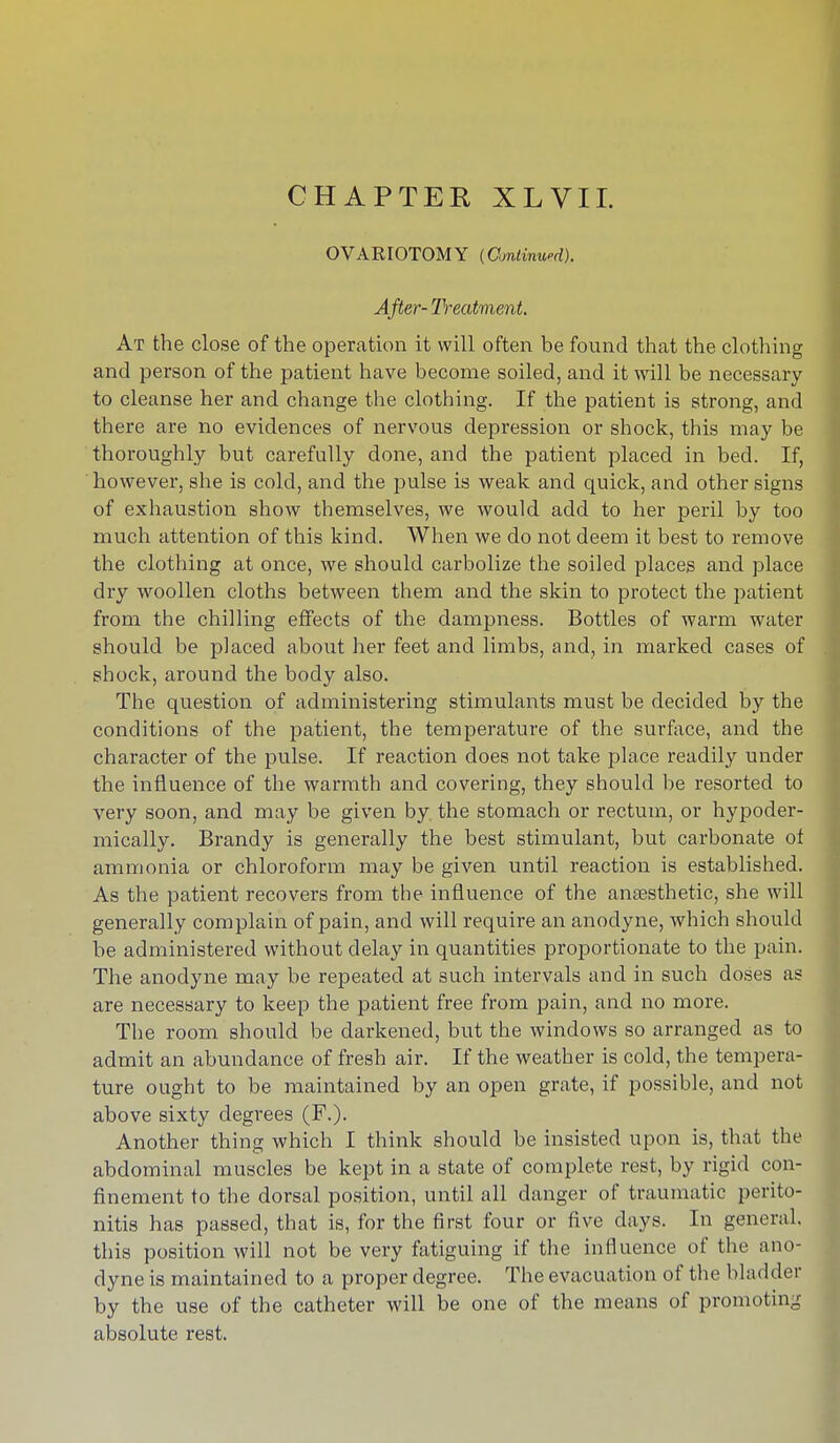 CHAPTER XLVII. OVARIOTOMY (Omlinwd). After- Treatment At the close of the operation it will often be found that the clothing and person of the patient have become soiled, and it will be necessary to cleanse her and change the clothing. If the patient is strong, and there are no evidences of nervous depression or shock, this may be thoroughly but carefully done, and the patient placed in bed. If, however, she is cold, and the pulse is weak and quick, and other signs of exhaustion show themselves, we would add to her peril by too much attention of this kind. When we do not deem it best to remove the clothing at once, we should carbolize the soiled places and place dry woollen cloths between them and the skin to protect the patient from the chilling effects of the dampness. Bottles of warm water should be placed about her feet and limbs, and, in marked cases of shock, around the body also. The question of administering stimulants must be decided by the conditions of the patient, the temperature of the surface, and the character of the pulse. If reaction does not take place readily under the influence of the warmth and covering, they should be resorted to very soon, and may be given by. the stomach or rectum, or hypoder- mically. Brandy is generally the best stimulant, but carbonate of ammonia or chloroform may be given until reaction is established. As the patient recovers from the influence of the anaesthetic, she will generally complain of pain, and will require an anodyne, which should be administered without delay in quantities proportionate to the pain. The anodyne may be repeated at such intervals and in such doses as are necessary to keep the patient free from pain, and no more. The room should be darkened, but the windows so arranged as to admit an abundance of fresh air. If the weather is cold, the tempera- ture ought to be maintained by an open grate, if possible, and not above sixty degrees (F.). Another thing which I think should be insisted upon is, that the abdominal muscles be kept in a state of complete rest, by rigid con- finement to the dorsal position, until all danger of traumatic perito- nitis has passed, that is, for the first four or five days. In general, this position will not be very fatiguing if the influence of the ano- dyne is maintained to a proper degree. The evacuation of the bladder by the use of the catheter will be one of the means of promoting absolute rest.