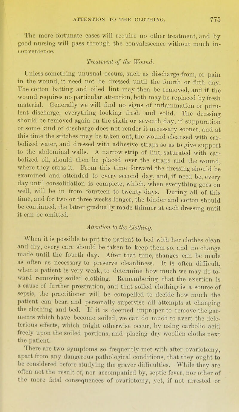 The more fortunate cases will require no other treatment, and by good nursing will pass through the convalescence without much in- convenience. Treatment of the Wound. Unless something unusual occurs, such as discharge from, or pain in the wound, it need not be dressed until the fourth or fifth day. The cotton batting and oiled lint may then be removed, and if the wound requires no particular attention, both may be replaced by fresh material. Generally we will find no signs of inflammation or puru- lent discharge, everything looking fresh and solid. The dressing should be removed again on the sixth or seventh day, if suppuration or some kind of discharge does not render it necessary sooner, and at this time the stitches may be taken out, the wound cleansed with car- bolized water, and dressed with adhesive straps so as to give support to the abdominal walls. A narrow strip of lint, saturated with car- bolized oil, should then be placed over the straps and the wound, where they cross it. From this time forward the dressing should be examined and attended to every second day, and, if need be, every day until consolidation is complete, which, when everything goes on well, will be in from fourteen to twenty days. During all of this time, and for two or three weeks longer, the binder and cotton should be continued, the latter gradually made thinner at each dressing until it can be omitted. Attention to the Clothing. When it is possible to put the patient to bed with her clothes clean and dry, every care should be taken to keep them so, and no change made until the fourth day. After that time, changes can be made as often as necessary to preserve cleanliness. It is often difficult, when a patient is very weak, to determine how much we may do to- ward removing soiled clothing. Remembering that the exertion is a cause of further prostration, and that soiled clothing is a source of sepsis, the practitioner will be compelled to decide how much the patient can bear, and personally supervise all attempts at changing the clothing and bed. If it is deemed improper to remove the gar- ments which have become soiled, we can do much to avert the dele- terious effects, which might otherwise occur, by using carbolic acid freely upon the soiled portions, and placing dry woollen cloths next the patient. There are two symptoms so frequently met with after ovariotomy, apart from any dangerous pathological conditions, that they ought to be considered before studying the graver difficulties. While they are often not the result of, nor accompanied by, septic fever, nor other of the more fatal consequences of ovariotomy, yet, if not arrested or