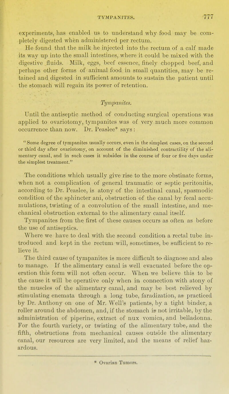 experiments, has enabled us to understand why food may be com- pletely digested when administered per rectum. He found that the milk he injected into the rectum of a calf made its way up into the small intestines, where it could be mixed with the digestive fluids. Milk, eggs, beef essence, finely chopped beef, and perhaps other forms of animal food in small quantities, may be re- tained and digested in sufficient amounts to sustain the patient until the stomach will regain its power of retention. Tympanites. Until the antiseptic method of conducting surgical operations was applied to ovariotomy, tympanites was of very much more common occurrence than now. Dr. Peaslee* says:  Some degree of tympanites usually occurs, even in the simplest cases, on the second or third day after ovariotomy, on account of the diminished contractility of the ali- mentary canal, and in such cases it subsides in the course of four or five days under the simplest treatment. The conditions which usually give rise to the more obstinate forms, when not a complication of general traumatic or septic peritonitis, according to Dr. Peaslee, is atony of the intestinal canal, spasmodic condition of the sphincter ani, obstruction of the canal by fecal accu- mulations, twisting of a convolution of the small intestine, and me- chanical obstruction external to the alimentary canal itself. Tympanites from the first of these causes occurs as often as before the use of antiseptics. Where we have to deal with the second condition a rectal tube in- troduced and kept in the rectum will, sometimes, be sufficient to re- lieve it. The third cause of tympanites is more difficult to diagnose and also to manage. If the alimentary canal is well evacuated before the op- eration this form will not often occur. When we believe this to be the cause it will be operative only when in connection with atony of the muscles of the alimentary canal, and may be best relieved by stimulating enemata through a long tube, faradization, as- practiced by Dr. Anthony on one of Mr. Well's patients-, by a tight binder, a roller around the abdomen, and, if the stomach is not irritable,- by the administration of piperine, extract of nux vomica,, and belladonna. For the fourth variety, or twisting of the alimentary tube,, and the fifth, obstructions from mechanical causes outside the alimentary canal, our resources are very limited, and the means of relief haz- ardous. * Ovarian Tumors.