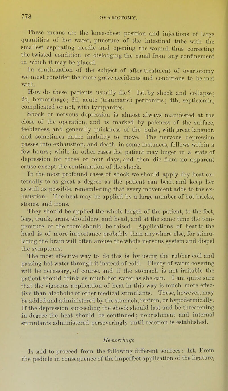 These means are the knee-chest position and injections of large quantities of hot water, puncture of the intestinal tube with the smallest aspirating needle and opening the wound, thus correcting the twisted condition or dislodging the canal from any confinement in which it may be placed. In continuation of the subject of after-treatment of ovariotomy we must consider the more grave accidents and conditions to be met with. How do these patients usually die ? 1st, by shock and collapse; 2d, hemorrhage; 3d, acute (traumatic) peritonitis; 4th, septicaemia, complicated or not, with tympanites. Shock or nervous depression is almost always manifested at the close of the operation, and is marked by paleness of the surface, feebleness, and generally quickness of the pulse, with great languor, and sometimes entire inability to move. The nervous depression passes into exhaustion, and death, in some instances, follows within a few hours; while in other cases the patient may linger in a state of depression for three or four days, and then die from no apparent cause except the continuation of the shock. In the most profound cases of shock we should apply dry heat ex- ternally to as great a degree as the patient can bear, and keep her as still as possible, remembering that every movement adds to the ex- haustion. The heat may be applied by a large number of hot bricks, stones, and irons. They should be applied the whole length of the patient, to the feet, legs, trunk, arms, shoulders, and head, and at the same time the tem- perature of the room should be raised. Applications of heat to the head is of more importance probably than anywhere else, for stimu- lating the brain will often arouse the whole nervous system and dispel the symptoms. The most effective way to do this is by using the rubber -coil and passing hot water through it instead of cold. Plenty of warm covering will be necessary, of course, and if the stomach is not irritable the patient should drink as much hot water as she can. I am quite sure that the vigorous application of heat in this way is much more effec- tive than alcoholic or other medical stimulants. These, however, may be added and administered by the stomach, rectum, or hypodermically. If the depression succeeding the shock should last and be threatening in degree the heat should be continued; nourishment and internal stimulants administered perseveringly until reaction is established. Hemorrhage Is said to proceed from the following different sources: 1st. From the pedicle in consequence of the imperfect application of the ligature,