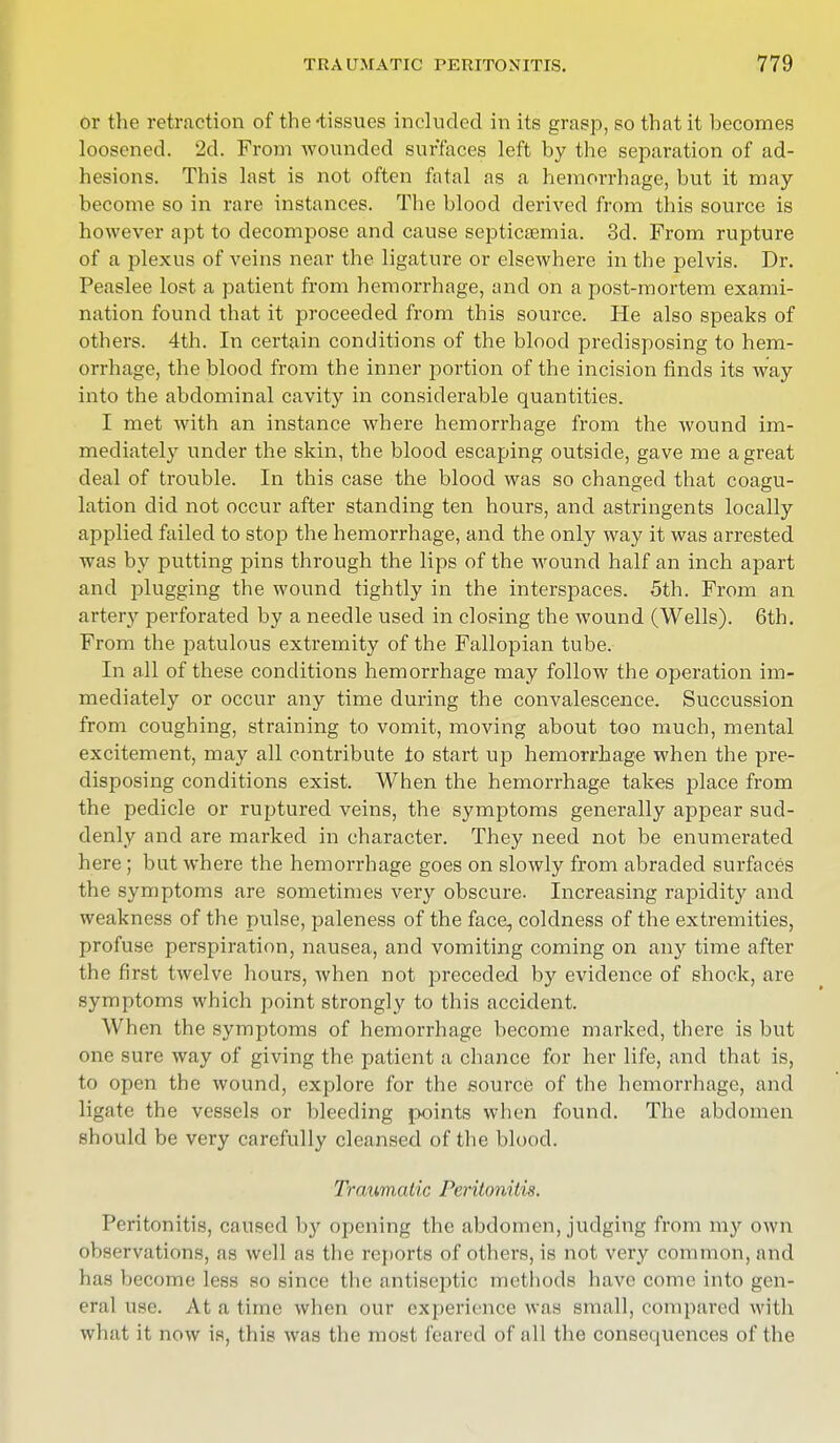 or the retraction of the -tissues included in its grasp, so that it becomes loosened. 2d. From wounded surfaces left by the separation of ad- hesions. This last is not often fatal as a hemorrhage, but it may- become so in rare instances. The blood derived from this source is however apt to decompose and cause septicaemia. 3d. From rupture of a plexus of veins near the ligature or elsewhere in the pelvis. Dr. Peaslee lost a patient from hemorrhage, and on a post-mortem exami- nation found that it proceeded from this source. He also speaks of others. 4th. In certain conditions of the blood predisposing to hem- orrhage, the blood from the inner portion of the incision finds its way into the abdominal cavity in considerable quantities. I met with an instance where hemorrhage from the wound im- mediately under the skin, the blood escaping outside, gave me a great deal of trouble. In this case the blood was so changed that coagu- lation did not occur after standing ten hours, and astringents locally applied failed to stop the hemorrhage, and the only way it was arrested was by putting pins through the lips of the wound half an inch apart and plugging the wound tightly in the interspaces. 5th. From an artery perforated by a needle used in closing the wound (Wells). 6th. From the patulous extremity of the Fallopian tube. In all of these conditions hemorrhage may follow the operation im- mediately or occur any time during the convalescence. Succussion from coughing, straining to vomit, moving about too much, mental excitement, may all contribute io start up hemorrhage when the pre- disposing conditions exist. When the hemorrhage takes place from the pedicle or ruptured veins, the symptoms generally appear sud- denly and are marked in character. They need not be enumerated here; but where the hemorrhage goes on slowly from abraded surfaces the symptoms are sometimes very obscure. Increasing rapidity and weakness of the pulse, paleness of the face, coldness of the extremities, profuse perspiration, nausea, and vomiting coming on any time after the first twelve hours, when not preceded by evidence of shock, are symptoms which point strongly to this accident. When the symptoms of hemorrhage become marked, there is but one sure way of giving the patient a chance for her life, and that is, to open the wound, explore for the source of the hemorrhage, and ligate the vessels or bleeding points when found. The abdomen should be very carefully cleansed of the blood. Traumatic Peritonitis. Peritonitis, caused by opening the abdomen, judging from my own observations, as well as the reports of others, is not very common, and has become less so since the antiseptic methods have come into gen- eral use. At a time when our experience was small, compared with what it now is, this was the most feared of all the consequences of the