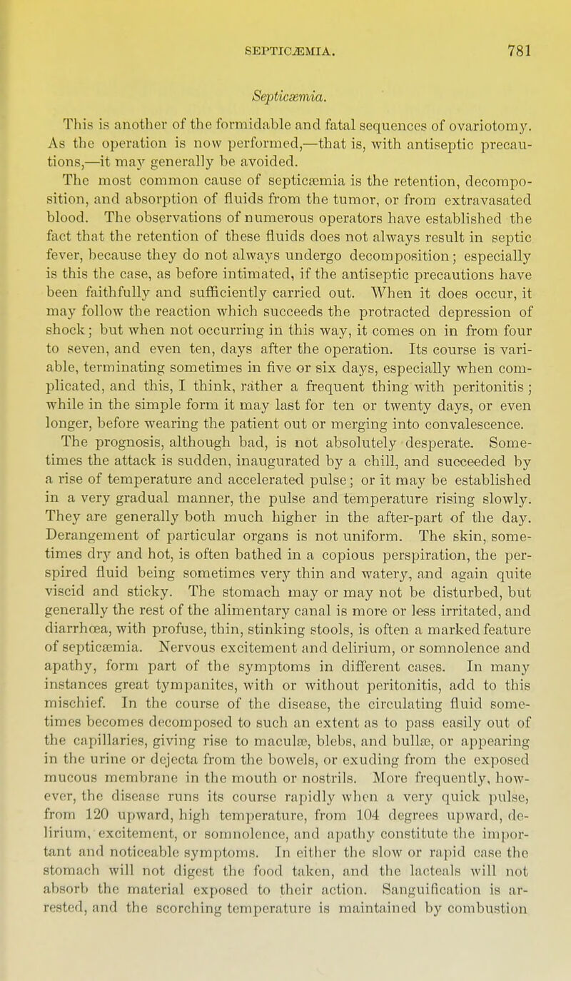 Septicsemia. This is another of the formidable and fatal sequences of ovariotomy. As the operation is now performed,—that is, with antiseptic precau- tions,—it may generally be avoided. The most common cause of septicaemia is the retention, decompo- sition, and absorption of fluids from the tumor, or from extravasated blood. The observations of numerous operators have established the fact that the retention of these fluids does not always result in septic fever, because they do not always undergo decomposition; especially is this the case, as before intimated, if the antiseptic precautions have been faithfully and sufficiently carried out. When it does occur, it may follow the reaction which succeeds the protracted depression of shock; but when not occurring in this way, it comes on in from four to seven, and even ten, days after the operation. Its course is vari- able, terminating sometimes in five or six days, especially when com- plicated, and this, I think, rather a frequent thing with peritonitis ; while in the simple form it may last for ten or twenty days, or even longer, before wearing the patient out or merging into convalescence. The prognosis, although bad, is not absolutely desperate. Some- times the attack is sudden, inaugurated by a chill, and succeeded by a rise of temperature and accelerated pulse; or it may be established in a very gradual manner, the pulse and temperature rising slowly. They are generally both much higher in the after-part of the day. Derangement of particular organs is not uniform. The skin, some- times diy and hot, is often bathed in a copious perspiration, the per- spired fluid being sometimes very thin and watery, and again quite viscid and sticky. The stomach may or may not be disturbed, but generally the rest of the alimentary canal is more or less irritated, and diarrhoea, with profuse, thin, stinking stools, is often a marked feature of septicsemia. Nervous excitement and delirium, or somnolence and apathy, form part of the symptoms in different cases. In many instances great tympanites, with or without peritonitis, add to this mischief. In the course of the disease, the circulating fluid some- times becomes decomposed to such an extent as to pass easily out of the capillaries, giving rise to macula?, blebs, and bulke, or appearing in the urine or dejecta from the bowels, or exuding from the exposed mucous membrane in the mouth or nostrils. More frequently, how- ever, the disease runs its course rapidly when a very quick pulse, from 120 upward, high temperature, from 104 degrees upward, de- lirium, excitement, or somnolence, and apathy constitute the impor- tant and noticeable symptoms. In either the slow or rapid ease the stomach will not digest the food taken, and the lacteals will not absorb the material exposed to their action. Sanguification is ar- rested, and the scorching temperature is maintained by combustion