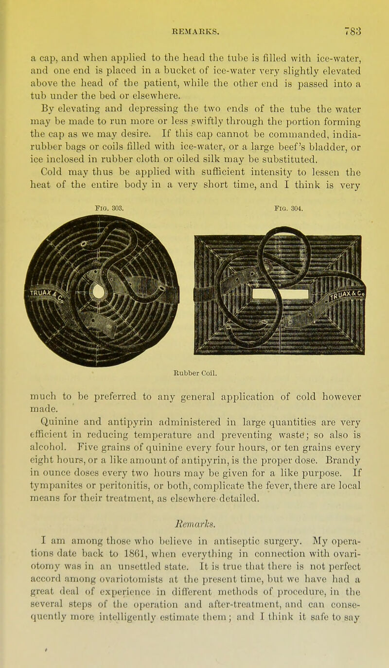 a cap, and when applied to the head the tube is filled with ice-water, and one end is placed in a bucket of ice-water very slightly elevated above the head of the patient, while the other end is passed into a tub under the bed or elsewhere. By elevating and depressing the two ends of the tube the water may be made to run more or less swiftly through the portion forming the cap as we may desire. If this cap cannot be commanded, india- rubber bags or coils filled with ice-water, or a large beef's bladder, or ice inclosed in rubber cloth or oiled silk may be substituted. Cold may thus be applied with sufficient intensity to lessen the heat of the entire body in a very short time, and I think is very Fig. 303. Fig. 304. Rubber Coil. much to be preferred to any general application of cold however made. Quinine and antipyrin administered in large quantities are very efficient in reducing temperature and preventing waste; so also is alcohol. Five grains of quinine every four hours, or ten grains every eight hours, or a like amount of antipyrin, is the proper dose. Brandy in ounce doses every two hours may be given for a like purpose. If tympanites or peritonitis, or both, complicate the fever, there are local means for their treatment, as elsewhere-detailed. Remarks. I am among those who believe in antiseptic surgery. My opera- tions date back to 1861, when everything in connection with ovari- otomy was in an unsettled state. It is true that there is not perfect accord among ovariotomists at the present time, but we have had a meat deal of experience in different methods of procedure, in the several steps of the operation and after-treatment, and can conse- quently more intelligently estimate them ; and I think it safe to say