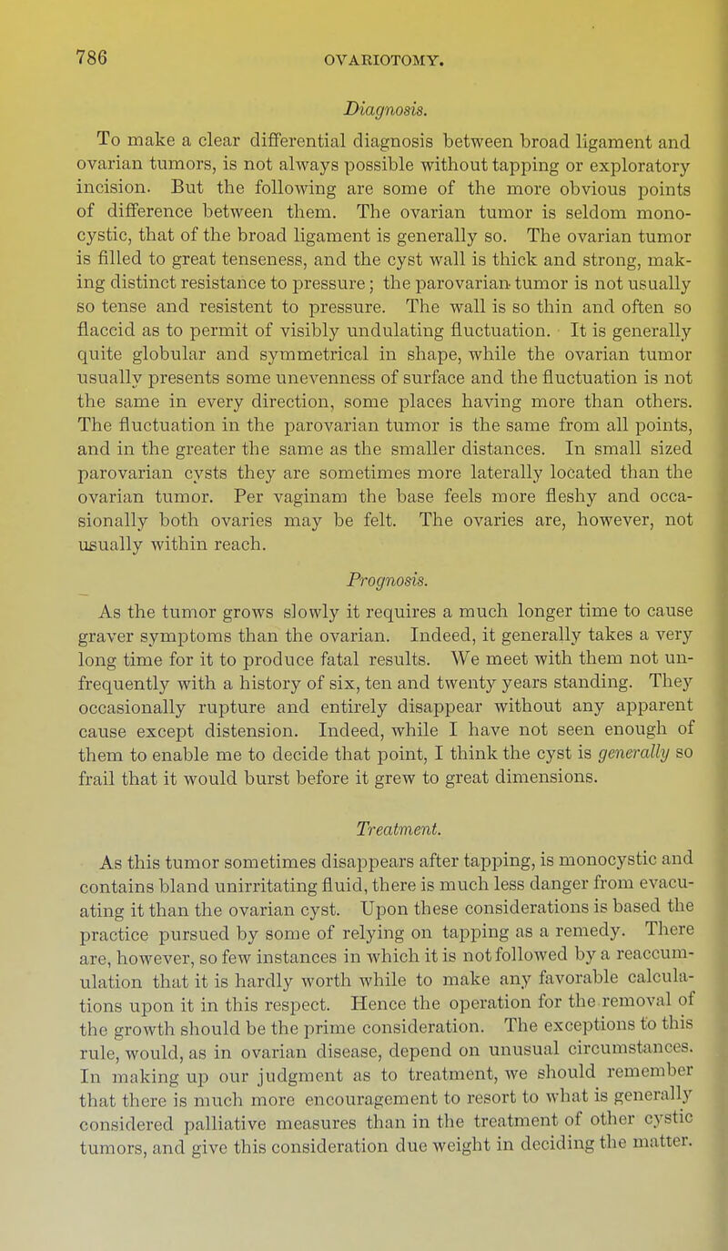 Diagnosis. To make a clear differential diagnosis between broad ligament and ovarian tumors, is not always possible without tapping or exploratory incision. But the following are some of the more obvious points of difference between them. The ovarian tumor is seldom mono- cystic, that of the broad ligament is generally so. The ovarian tumor is filled to great tenseness, and the cyst wall is thick and strong, mak- ing distinct resistance to pressure; the parovarian tumor is not usually so tense and resistent to pressure. The wall is so thin and often so flaccid as to permit of visibly undulating fluctuation. It is generally quite globular and symmetrical in shape, while the ovarian tumor usually presents some unevenness of surface and the fluctuation is not the same in every direction, some places having more than others. The fluctuation in the parovarian tumor is the same from all points, and in the greater the same as the smaller distances. In small sized parovarian cysts they are sometimes more laterally located than the ovarian tumor. Per vaginam the base feels more fleshy and occa- sionally both ovaries may be felt. The ovaries are, however, not usually within reach. Prognosis. As the tumor grows slowly it requires a much longer time to cause graver symptoms than the ovarian. Indeed, it generally takes a very long time for it to produce fatal results. We meet with them not un- frequently with a history of six, ten and twenty years standing. They occasionally rupture and entirely disappear without any apparent cause except distension. Indeed, while I have not seen enough of them to enable me to decide that point, I think the cyst is generally so frail that it would burst before it grew to great dimensions. Treatment. As this tumor sometimes disappears after tapping, is monocystic and contains bland unirritating fluid, there is much less danger from evacu- ating it than the ovarian cyst. Upon these considerations is based the practice pursued by some of relying on tapping as a remedy. There are, however, so few instances in which it is not followed by a reaccum- ulation that it is hardly worth while to make any favorable calcula- tions upon it in this respect. Hence the operation for the removal of the growth should be the prime consideration. The exceptions to this rule, would, as in ovarian disease, depend on unusual circumstances. In making up our judgment as to treatment, we should remember that there is much more encouragement to resort to what is generally considered palliative measures than in the treatment of other cystic tumors, and give this consideration due weight in deciding the matter.