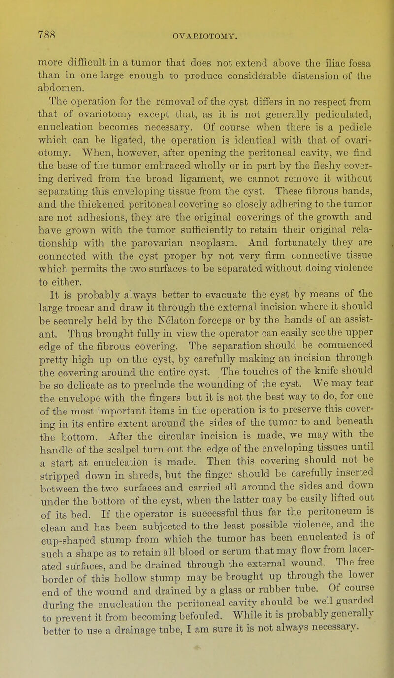 more difficult in a tumor that does not extend above the iliac fossa than in one large enough to produce considerable distension of the abdomen. The operation for the removal of the cyst differs in no respect from that of ovariotomy except that, as it is not generally pediculated, enucleation becomes necessary. Of course wben there is a pedicle which can be ligated, the operation is identical with that of ovari- otomy. When, however, after opening the peritoneal cavity, we find the base of the tumor embraced wholly or in part by the fleshy cover- ing derived from the broad ligament, we cannot remove it without separating this enveloping tissue from the cyst. These fibrous bands, and the thickened peritoneal covering so closely adhering to the tumor are not adhesions, they are the original coverings of the growth and have grown with the tumor sufficiently to retain their original rela- tionship with the parovarian neoplasm. And fortunately they are connected with the cyst proper by not very firm connective tissue which permits the two surfaces to be separated without doing violence to either. It is probably always better to evacuate the cyst by means of the large trocar and draw it through the external incision where it should be securely held by the Nekton forceps or by the hands of an assist- ant. Thus brought fully in view the operator can easily see the upper edge of the fibrous covering. The separation should be commenced pretty high up on the cyst, by carefully making an incision through the covering around the entire cyst. The touches of the knife should be so delicate as to preclude the wounding of the cyst. We may tear the envelope with the fingers but it is not the best way to do, for one of the most important items in the operation is to preserve this cover- ing in its entire extent around the sides of the tumor to and beneath the bottom. After the circular incision is made, we may with the handle of the scalpel turn out the edge of the enveloping tissues until a start at enucleation is made. Then this covering should not be stripped down in shreds, but the finger should be carefully inserted between the two surfaces and carried all around the sides and down under the bottom of the cyst, when the latter may be easily lifted out of its bed. If the operator is successful thus far the peritoneum is clean and has been subjected to the least possible violence, and the cup-shaped stump from which the tumor has been enucleated is of such a shape as to retain all blood or serum that may flow from lacer- ated surfaces, and be drained through the external wound. The free border of this hollow stump may be brought up through the lower end of the wound and drained by a glass or rubber tube. Of course during the enucleation the peritoneal cavity should be well guarded to prevent it from becoming befouled. While it is probably generally better to use a drainage tube, I am sure it is not always necessary.