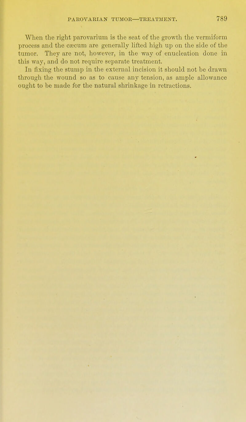 When the right parovarium is the seat of the growth the vermiform process and the crecum are generally lifted high up on the side of the tumor. They are not, however, in the way of enucleation done in this way, and do not require separate treatment. In fixing the stump in the external incision it should not be drawn through the wound so as to cause any tension, as ample allowance ought to be made for the natural shrinkage in retractions.