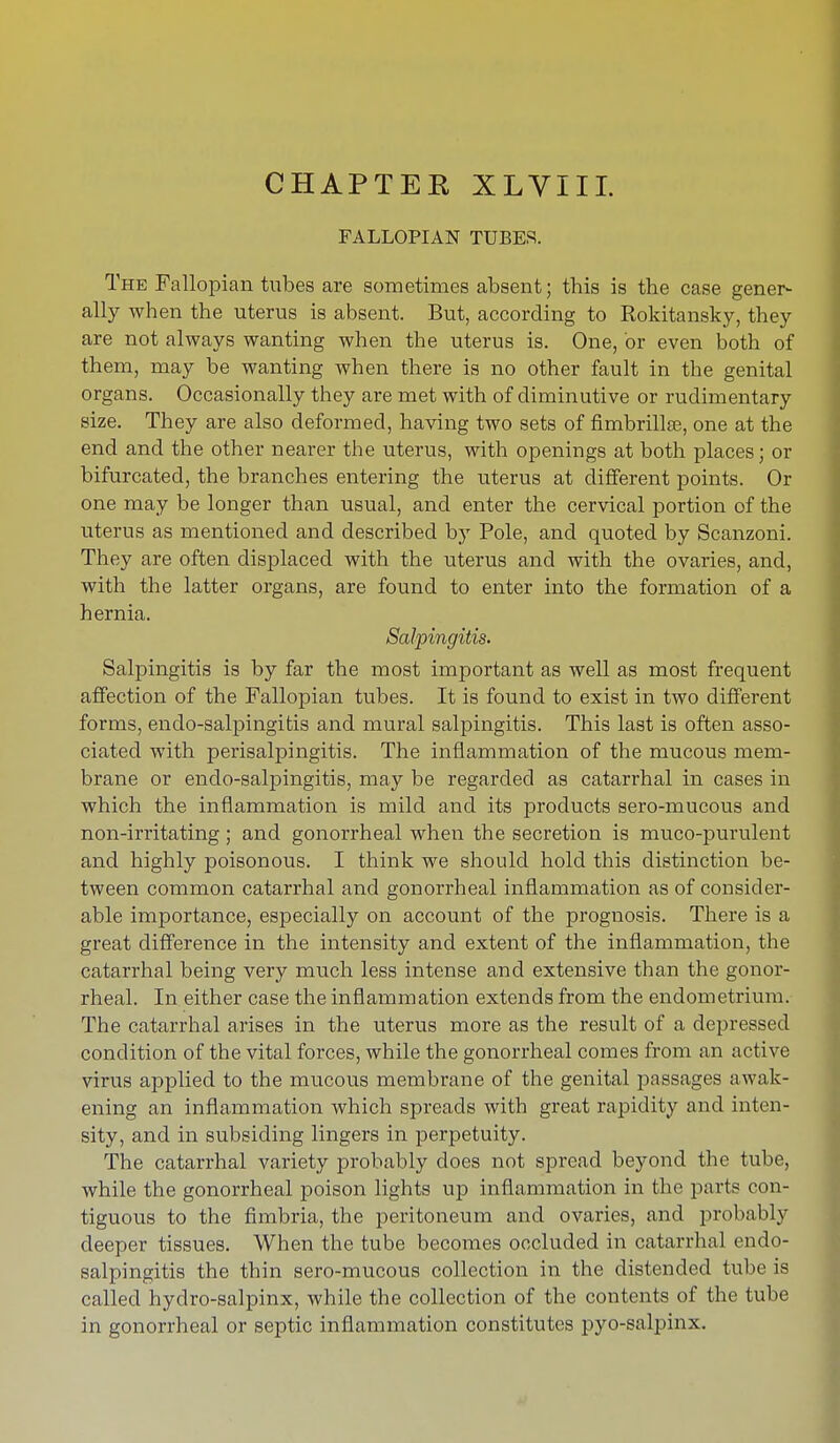 CHAPTEK XLVIII. FALLOPIAN TUBES. The Fallopian tubes are sometimes absent; tbis is tbe case gener- ally when the uterus is absent. But, according to Rokitansky, they are not always wanting when the uterus is. One, or even both of them, may be wanting when there is no other fault in the genital organs. Occasionally they are met with of diminutive or rudimentary size. They are also deformed, having two sets of fimbrillse, one at the end and the other nearer the uterus, with openings at both places; or bifurcated, the branches entering the uterus at different points. Or one may be longer than usual, and enter the cervical portion of the uterus as mentioned and described by Pole, and quoted by Scanzoni. They are often displaced with the uterus and with the ovaries, and, with the latter organs, are found to enter into the formation of a hernia. Salpingitis. Salpingitis is by far the most important as well as most frequent affection of the Fallopian tubes. It is found to exist in two different forms, endo-salpingitis and mural salpingitis. This last is often asso- ciated with perisalpingitis. The inflammation of the mucous mem- brane or endo-salpingitis, may be regarded as catarrhal in cases in which the inflammation is mild and its products sero-mucous and non-irritating ; and gonorrheal when the secretion is muco-purulent and highly poisonous. I think we should hold this distinction be- tween common catarrhal and gonorrheal inflammation as of consider- able importance, especially on account of the prognosis. There is a great difference in the intensity and extent of the inflammation, the catarrhal being very much less intense and extensive than the gonor- rheal. In either case the inflammation extends from the endometrium. The catarrhal arises in the uterus more as the result of a depressed condition of the vital forces, while the gonorrheal comes from an active virus applied to the mucous membrane of the genital passages awak- ening an inflammation which spreads with great rapidity and inten- sity, and in subsiding lingers in perpetuity. The catarrhal variety probably does not spread beyond the tube, while the gonorrheal poison lights up inflammation in the parte con- tiguous to the fimbria, the peritoneum and ovaries, and probably deeper tissues. When the tube becomes occluded in catarrhal endo- salpingitis the thin sero-mucous collection in the distended tube is called hyclro-salpinx, while the collection of the contents of the tube in gonorrheal or septic inflammation constitutes pyo-salpinx.