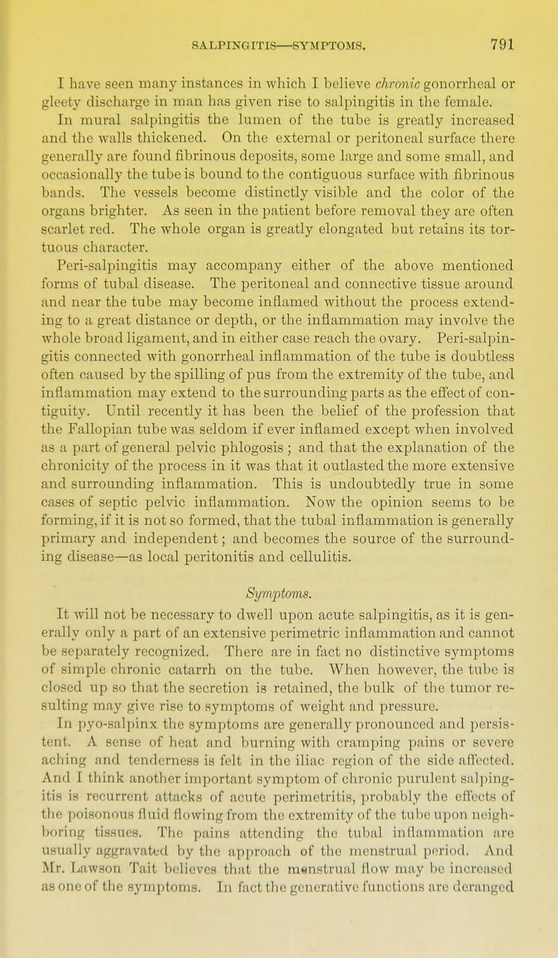 I have seen many instances in which I believe chronic gonorrheal or gleety discharge in man has given rise to salpingitis in the female. In mural salpingitis the lumen of the tube is greatly increased and the walls thickened. On the external or peritoneal surface there generally are found fibrinous deposits, some large and some small, and occasionally the tube is bound to the contiguous surface with fibrinous bands. The vessels become distinctly visible and the color of the organs brighter. As seen in the patient before removal they are often scarlet red. The whole organ is greatly elongated but retains its tor- tuous character. Peri-salpingitis may accompany either of the above mentioned forms of tubal disease. The peritoneal and connective tissue around and near the tube may become inflamed without the process extend- ing to a great distance or depth, or the inflammation may involve the whole broad ligament, and in either case reach the ovary. Peri-salpin- gitis connected with gonorrheal inflammation of the tube is doubtless often caused by the spilling of pus from the extremity of the tube, and inflammation may extend to the surrounding parts as the effect of con- tiguity. Until recently it has been the belief of the profession that the Fallopian tube was seldom if ever inflamed except when involved as a part of general pelvic phlogosis ; and that the explanation of the chronicity of the process in it was that it outlasted the more extensive and surrounding inflammation. This is undoubtedly true in some cases of septic pelvic inflammation. Now the opinion seems to be forming, if it is not so formed, that the tubal inflammation is generally primary and independent; and becomes the source of the surround- ing disease—as local peritonitis and cellulitis. Symptoms. It will not be necessary to dwell upon acute salpingitis, as it is gen- erally only a part of an extensive perimetric inflammation and cannot be separately recognized. There are in fact no distinctive symptoms of simple chronic catarrh on the tube. When however, the tube is closed up so that the secretion is retained, the bulk of the tumor re- sulting may give rise to symptoms of weight and pressure. In pyo-salpinx the symptoms are generally pronounced and persis- tent. A sense of heat and burning with cramping pains or severe aching and tenderness is felt in the iliac region of the side affected. And I think another important symptom of chronic purulent salping- itis is recurrent attacks of acute perimetritis, probably the effects of the poisonous fluid flowing from the extremity of the tube upon neigh- boring tissues. The pains attending the tubal inflammation arc usually aggravated by the approach of the menstrual period. And Mr. Lawson Tait believes that the menstrual flow may be increased as one of the symptoms. In fact the generative functions are deranged