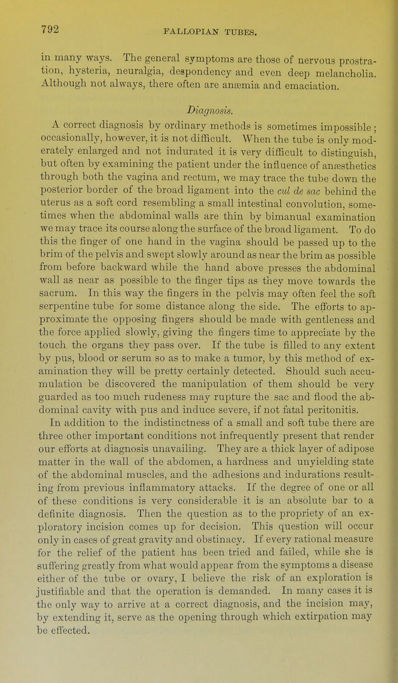 in many ways. The general symptoms are those of nervous prostra- tion, hysteria, neuralgia, despondency and even deep melancholia. Although not always, there often are aneemia and emaciation. Diagnosis. A correct diagnosis by ordinary methods is sometimes impossible ; occasionally, however, it is not difficult. When the tube is only mod- erately enlarged and not indurated it is very difficult to distinguish, but often by examining the patient under the influence of anesthetics through both the vagina and rectum, we may trace the tube down the posterior border of the broad ligament into the cul de sac behind the uterus as a soft cord resembling a small intestinal convolution, some- times when the abdominal walls are thin by bimanual examination we may trace its course along the surface of the broad ligament. To do this the finger of one hand in the vagina should be passed up to the brim of the pelvis and swept slowly around as near the brim as possible from before backward while the hand above presses the abdominal wall as near as possible to the finger tips as they move towards the sacrum. In this way the fingers in the pelvis may often feel the soft serpentine tube for some distance along the side. The efforts to ap- proximate the opposing fingers should be made with gentleness and the force applied slowly, giving the fingers time to appreciate by the touch the organs they pass over. If the tube is filled to any extent by pus, blood or serum so as to make a tumor, by this method of ex- amination they will be pretty certainly detected. Should such accu- mulation be discovered the manipulation of them should be very guarded as too much rudeness may rupture the sac and flood the ab- dominal cavity with pus and induce severe, if not fatal peritonitis. In addition to the indistinctness of a small and soft tube there are three other important conditions not infrequently present that render our efforts at diagnosis unavailing. They are a thick layer of adipose matter in the wall of the abdomen, a hardness and unyielding state of the abdominal muscles, and the adhesions and indurations result- ing from previous inflammatory attacks. If the degree of one or all of these conditions is very considerable it is an absolute bar to a definite diagnosis. Then the question as to the propriety of an ex- ploratory incision comes up for decision. This question will occur only in cases of great gravity and obstinacy. If every rational measure for the relief of the patient has been tried and failed, while she is suffering greatly from what would appear from the symptoms a disease either of the tube or ovary, I believe the risk of an exploration is justifiable and that the operation is demanded. In many cases it is the only way to arrive at a correct diagnosis, and the incision may, by extending it, serve as the opening through which extirpation may be effected.