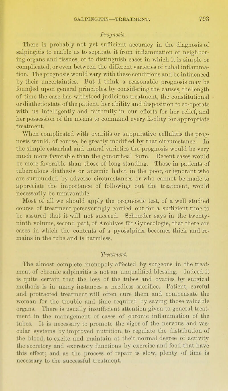 Prognosis. There is probably not yet sufficient accuracy in the diagnosis of salpingitis to enable us to separate it from inflammation of neighbor- ing organs and tissues, or to distinguish cases in which it is simple or complicated, or even between the different varieties of tubal inflamma- tion. The prognosis would vary with these conditions and be influenced by their uncertainties. But I think a reasonable prognosis may be founded upon general principles, by considering the causes, the length of time the case has withstood judicious treatment, the constitutional < or diathetic state of the patient, her ability and disposition to co-operate with us intelligently and faithfully in our efforts for her relief, and her possession of the means to command every facility for appropriate treatment. When complicated with ovaritis or suppurative cellulitis the prog- nosis would, of course, be greatly modified by that circumstance. In the simple catarrhal and mural varieties the prognosis would be very much more favorable than the gonorrheal form. Recent cases would be more favorable than those of long standing. Those in patients of tuberculous diathesis or anseruic habit, in the poor, or ignorant who are surrounded by adverse circumstances or who cannot be made to appreciate the importance of following out the treatment, would necessarily be unfavorable. Most of all we should apply the prognostic test, of a well studied course of treatment perseveringly carried out for a sufficient time to be assured that it will not succeed. Schroeder says in the twenty- ninth volume, second part, of Archives fur Gynecologie, that there are cases in which the contents of a pyosalpinx becomes thick and re- mains in the tube and is harmless. Treatment. The almost complete monopoly affected by surgeons in the treat- ment of chronic salpingitis is not an unqualified blessing. Indeed it is quite certain that the loss of the tubes and ovaries by surgical methods is in many instances a needless sacrifice. Patient, careful and protracted treatment will often cure them and compensate the woman for the trouble and time required by saving those valuable organs. There is usually insufficient attention given to general treat- ment in the management of cases of chronic inflammation of the tubes. It is necessary to promote the vigor of the nervous and vas- cular systems by improved nutrition, to regulate the distribution of the blood, to excite and maintain at their normal degree of activity iIm Hocretory and excretory functions by exercise and food that have this effect; and as the process of repair is slow, plenty of time is necessary to the successful treatment.