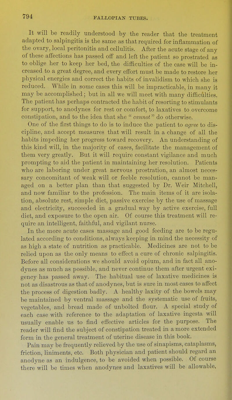 It will be readily understood by the reader that the treatment adapted to salpingitis is the same as that required for inflammation of the ovary, local peritonitis and cellulitis. After the acute stage of any of these affections has passed off and left the patient so prostrated as to oblige her to keep her bed, the difficulties of the case will be in- creased to a great degree, and every effort must be made to restore her physical energies and correct the habits of invalidism to which she is reduced. While in some cases this will be impracticable, in many it may be accomplished; but in all we will meet with many difficulties. The patient has perhaps contracted the habit of resorting to stimulants for support, to anodynes for rest or comfort, to laxatives to overcome constipation, and to the idea that she  cannot do otherwise. One of the first things to do is to induce the patient to agree to dis- cipline, and accept measures that will result in a change of all the habits impeding her progress toward recovery. An understanding of this kind will, in the majority of cases, facilitate the management of them very greatly. But it will require constant vigilance and much prompting to aid the patient in maintaining her resolution. Patients who are laboring under great nervous prostration, an almost neces- sary concomitant of weak will or feeble resolution, cannot be man- aged on a better plan than that suggested by Dr. Weir Mitchell, and now familiar to the profession. The main items of it are isola- tion, absolute rest, simple diet, passive exercise by the use of massage and electricity, succeeded in a gradual way by active exercise, full diet, and exposure to the open air. Of course this treatment will re- quire an intelligent, faithful, and vigilant nurse. In the more acute cases massage and good feeding are to be regu- lated according to conditions, always keeping in mind the necessity of as high a state of nutrition as practicable. Medicines are not to be relied upon as the only means to effect a cure of chronic salpingitis. Before all considerations we should avoid opium, and in fact all ano- dynes as much as possible, and never continue them after urgent exi- gency has passed away. The habitual use of laxative medicines is not as disastrous as that of anodynes, but is sure in most cases to affect the process of digestion badly. A healthy laxity of the bowels may be maintained by ventral massage and the systematic use of fruits, vegetables, and bread made of unbolted flour. A special study of each case with reference to the adaptation of laxative ingesta will usually enable us to find effective articles for the purpose. The reader will find the subject of constipation treated in a more extended form in the general treatment of uterine disease in this book. Pain may be frequently relieved by the use of sinapisms, cataplasms, friction, liniments, etc. Both physician and patient should regard an anodyne as an indulgence, to be avoided when possible. Of course there will be times when anodynes and laxatives will be allowable,